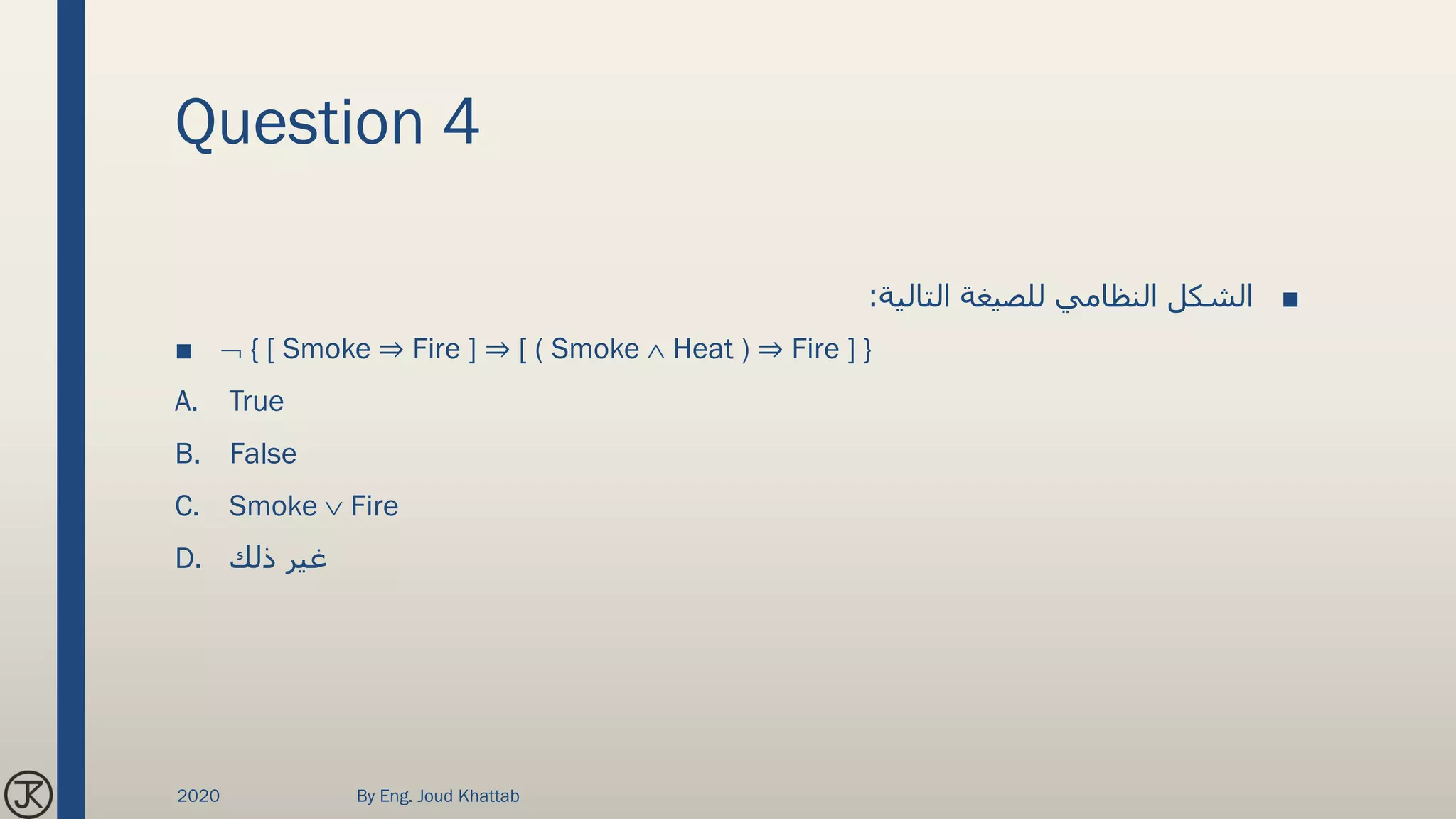 Question 4
■‫التالية‬ ‫للصيغة‬ ‫النظامي‬ ‫الشكل‬:
■  { [ Smoke ⇒ Fire ] ⇒ [ ( Smoke  Heat ) ⇒ Fire ] }
A. True
B. False
C. Smoke  Fire
D. ‫ذلك‬ ‫غير‬
2020 By Eng. Joud Khattab
 