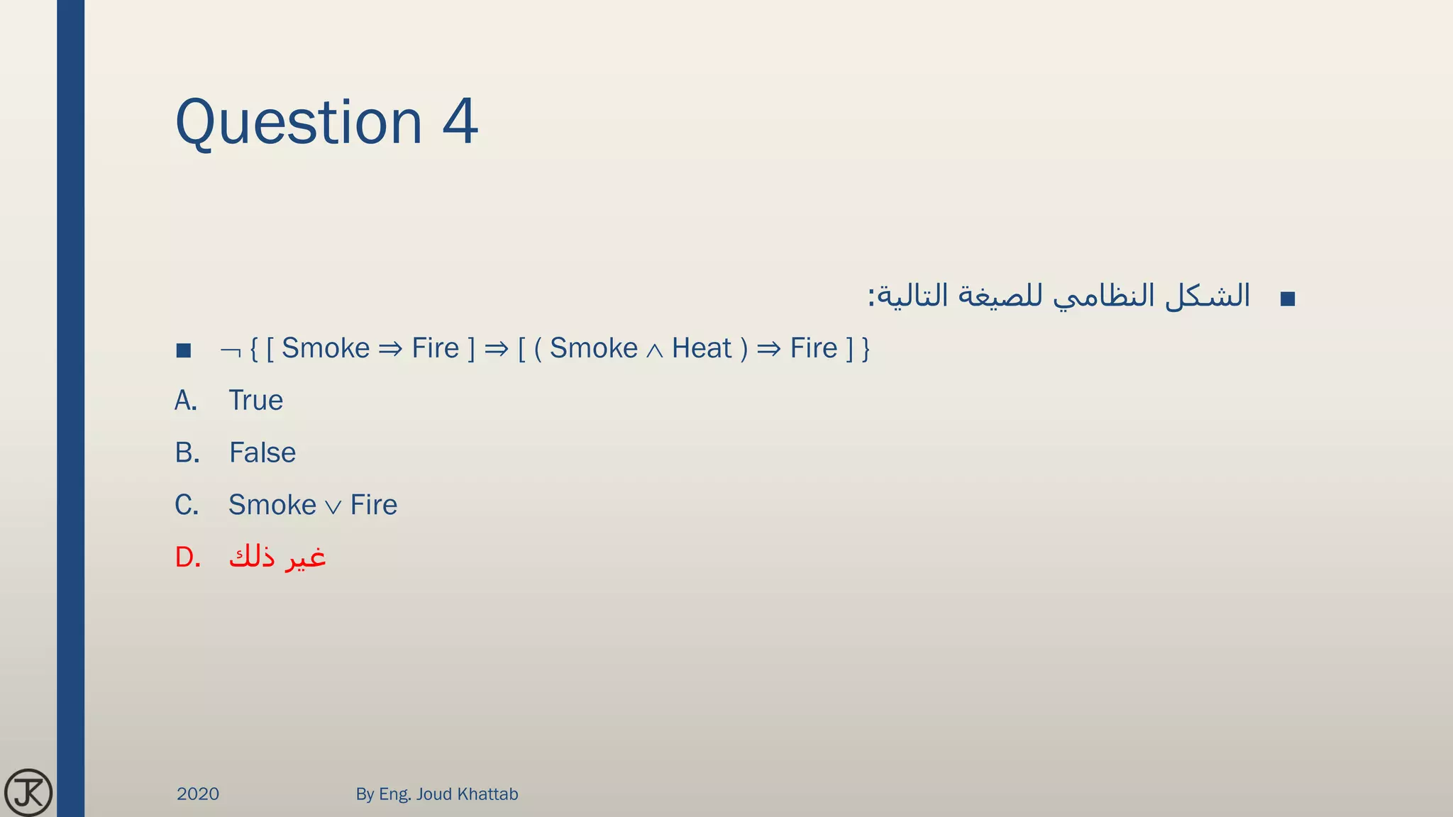 Question 4
■‫التالية‬ ‫للصيغة‬ ‫النظامي‬ ‫الشكل‬:
■  { [ Smoke ⇒ Fire ] ⇒ [ ( Smoke  Heat ) ⇒ Fire ] }
A. True
B. False
C. Smoke  Fire
D. ‫ذلك‬ ‫غير‬
2020 By Eng. Joud Khattab
 
