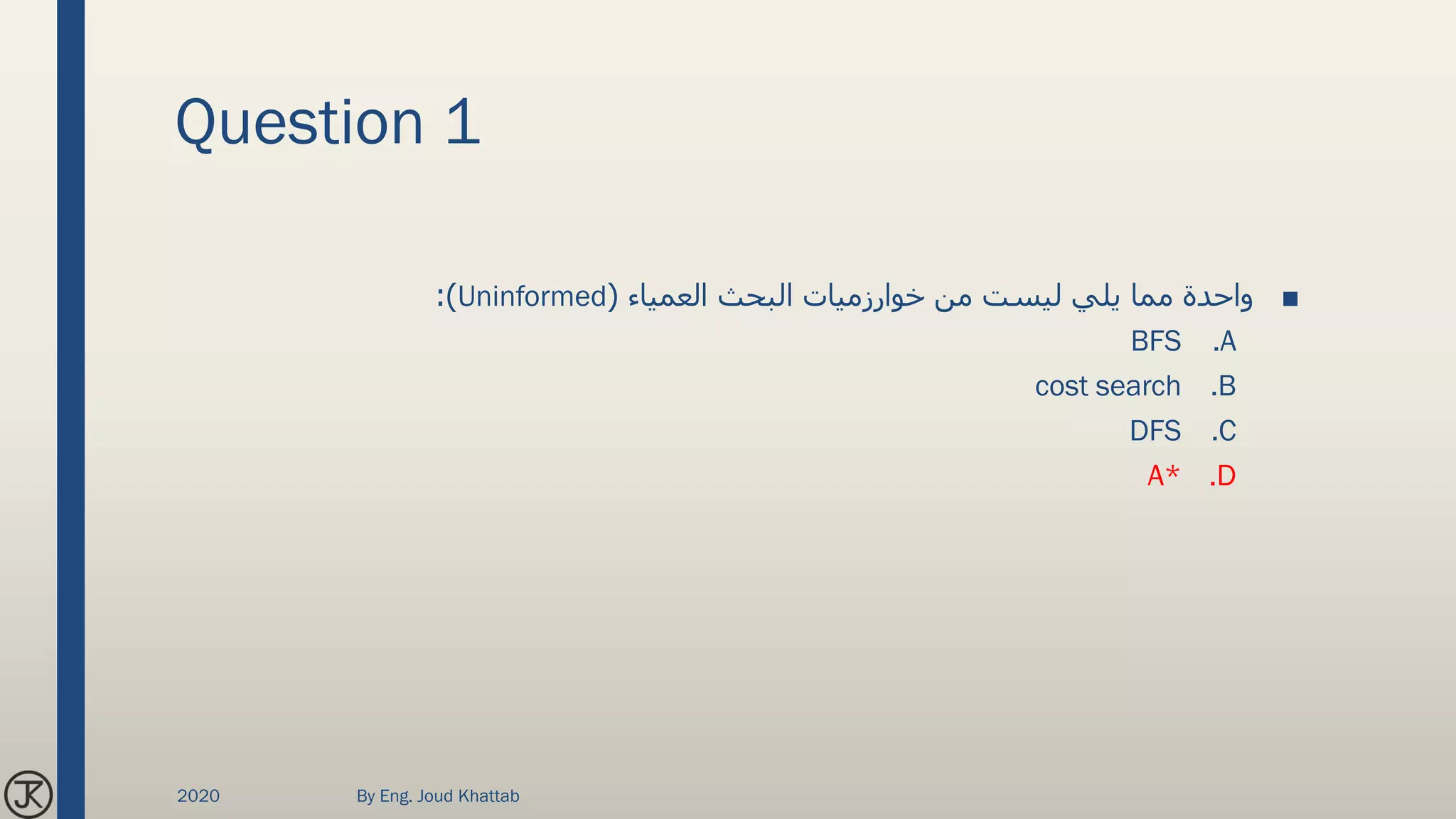 Question 1
■‫العمياء‬ ‫البحث‬ ‫خوارزميات‬ ‫من‬ ‫ليست‬ ‫يلي‬ ‫مما‬ ‫واحدة‬(Uninformed:)
.ABFS
.Bcost search
.CDFS
.DA*
2020 By Eng. Joud Khattab
 