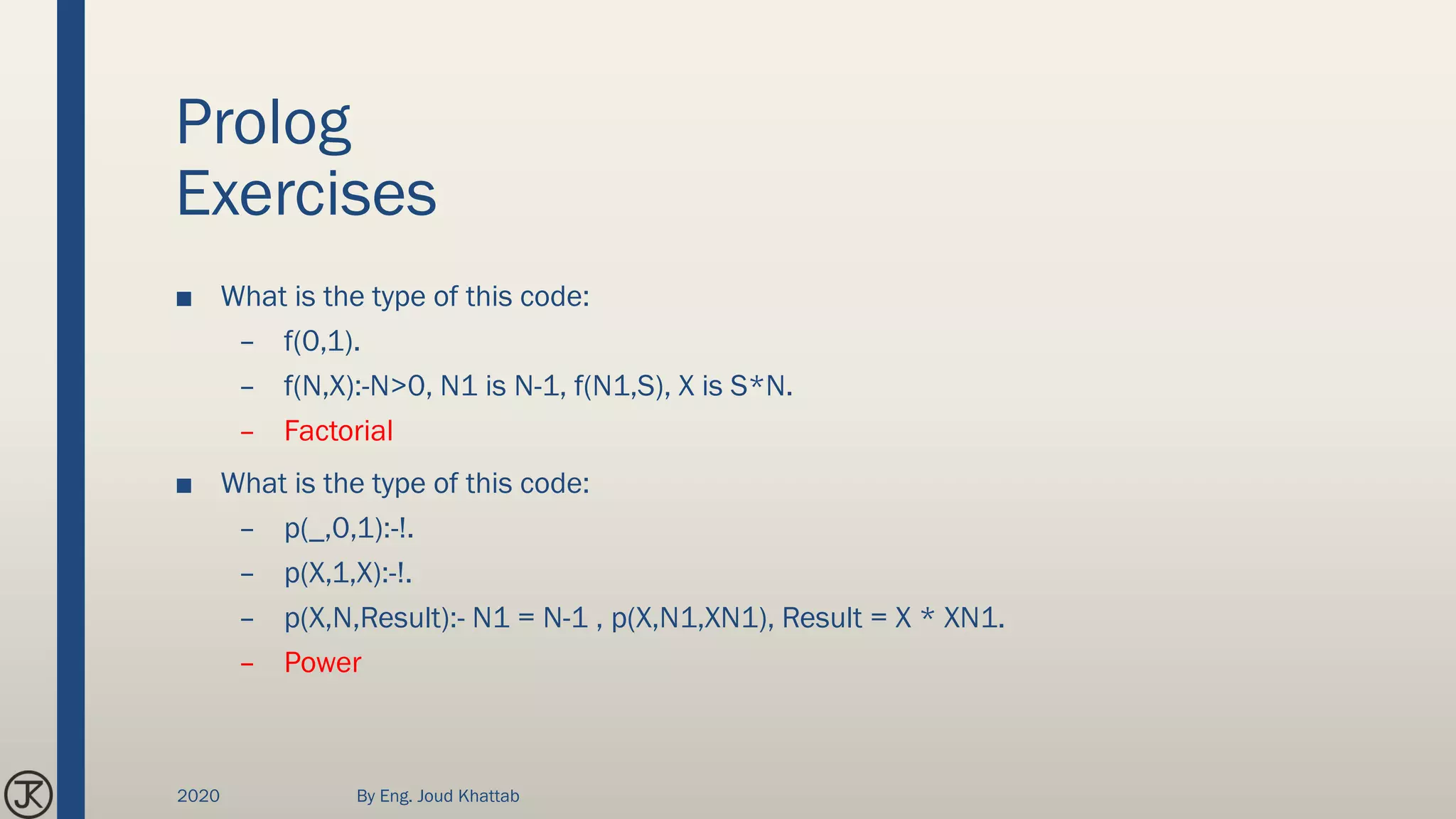 Prolog
Exercises
■ What is the type of this code:
– f(0,1).
– f(N,X):-N>0, N1 is N-1, f(N1,S), X is S*N.
– Factorial
■ What is the type of this code:
– p(_,0,1):-!.
– p(X,1,X):-!.
– p(X,N,Result):- N1 = N-1 , p(X,N1,XN1), Result = X * XN1.
– Power
2020 By Eng. Joud Khattab
 