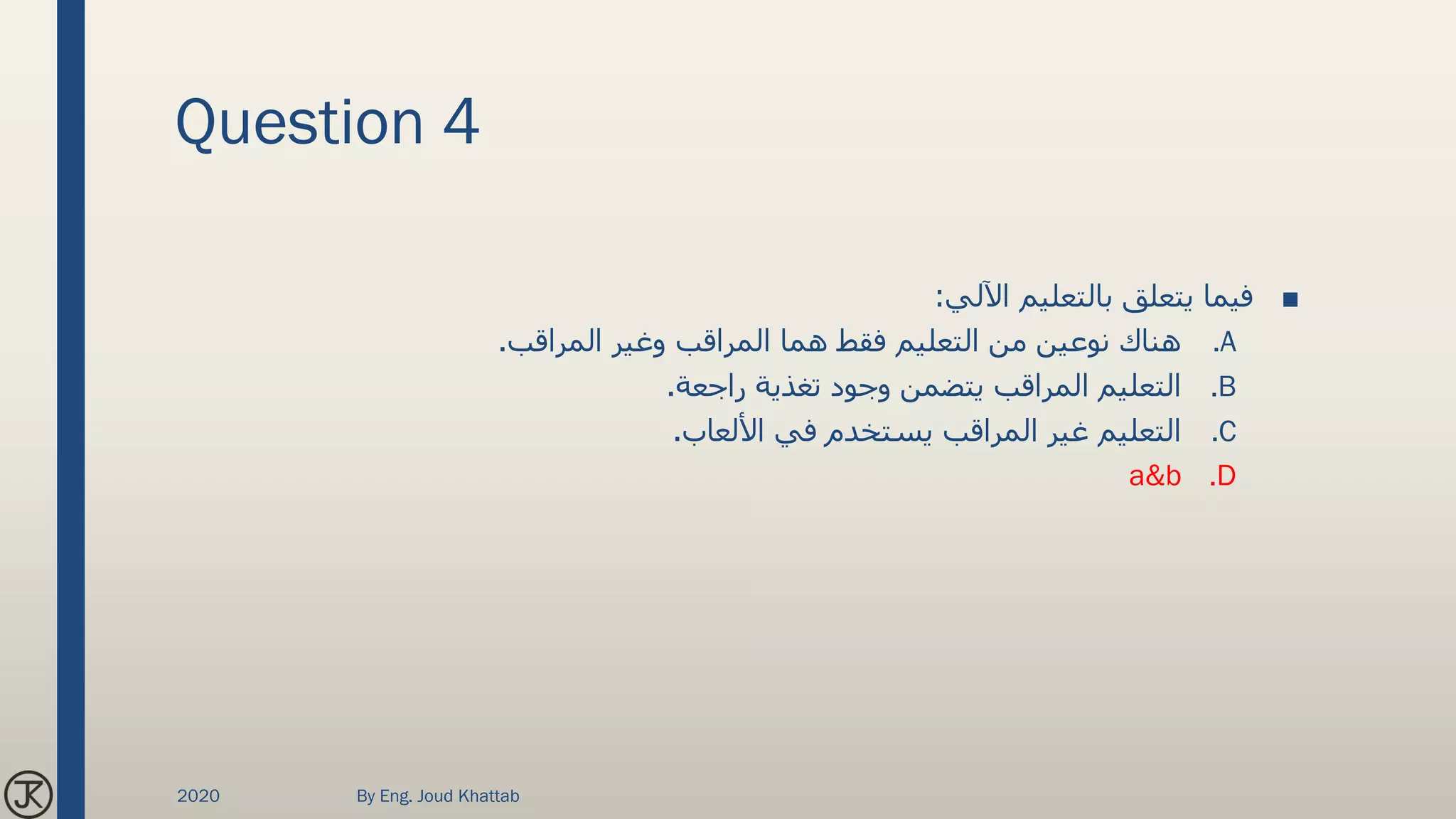 Question 4
■‫اآللي‬ ‫بالتعليم‬ ‫يتعلق‬ ‫فيما‬:
.A‫المراقب‬ ‫وغير‬ ‫المراقب‬ ‫هما‬ ‫فقط‬ ‫التعليم‬ ‫من‬ ‫نوعين‬ ‫هناك‬.
.B‫راجعة‬ ‫تغذية‬ ‫وجود‬ ‫يتضمن‬ ‫المراقب‬ ‫التعليم‬.
.C‫األلعاب‬ ‫في‬ ‫يستخدم‬ ‫المراقب‬ ‫غير‬ ‫التعليم‬.
.Da&b
2020 By Eng. Joud Khattab
 