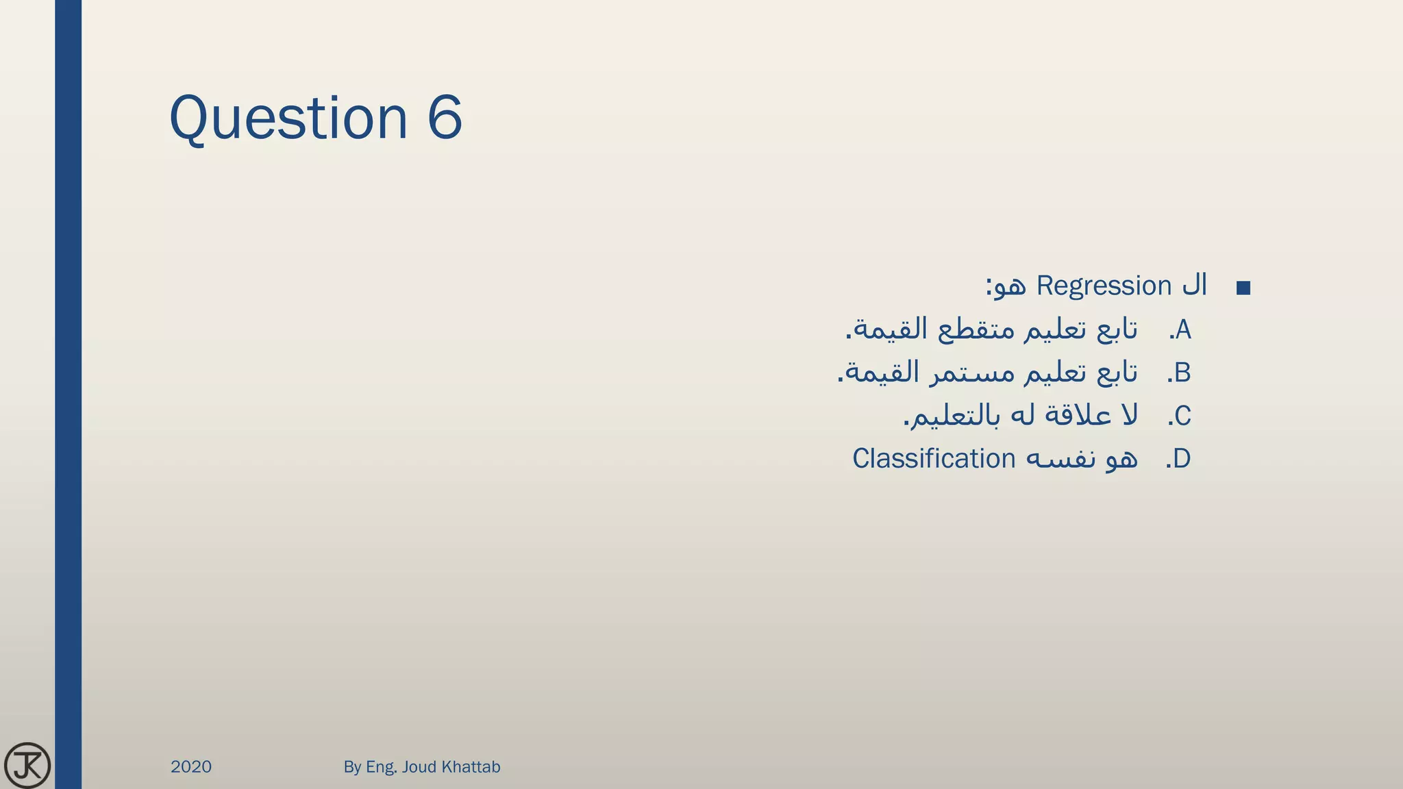 Question 6
■‫ال‬Regression‫هو‬:
.A‫القيمة‬ ‫متقطع‬ ‫تعليم‬ ‫تابع‬.
.B‫القيمة‬ ‫مستمر‬ ‫تعليم‬ ‫تابع‬.
.C‫بالتعليم‬ ‫له‬ ‫عالقة‬ ‫ال‬.
.D‫نفسه‬ ‫هو‬Classification
2020 By Eng. Joud Khattab
 