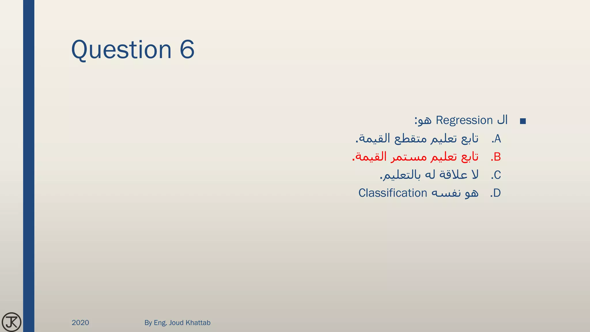 Question 6
■‫ال‬Regression‫هو‬:
.A‫القيمة‬ ‫متقطع‬ ‫تعليم‬ ‫تابع‬.
.B‫القيمة‬ ‫مستمر‬ ‫تعليم‬ ‫تابع‬.
.C‫بالتعليم‬ ‫له‬ ‫عالقة‬ ‫ال‬.
.D‫نفسه‬ ‫هو‬Classification
2020 By Eng. Joud Khattab
 