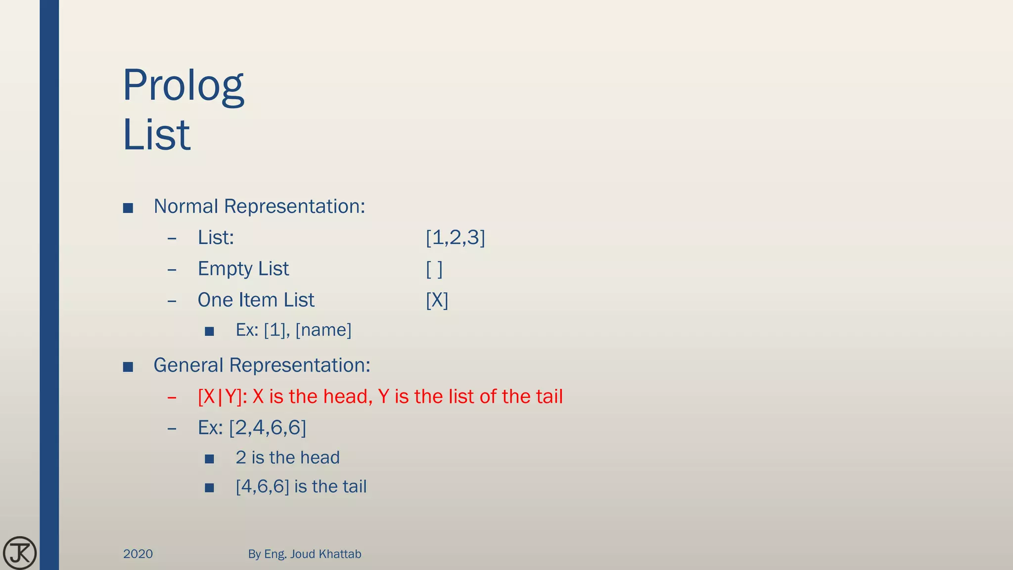 Prolog
List
■ Normal Representation:
– List: [1,2,3]
– Empty List [ ]
– One Item List [X]
■ Ex: [1], [name]
■ General Representation:
– [X|Y]: X is the head, Y is the list of the tail
– Ex: [2,4,6,6]
■ 2 is the head
■ [4,6,6] is the tail
2020 By Eng. Joud Khattab
 