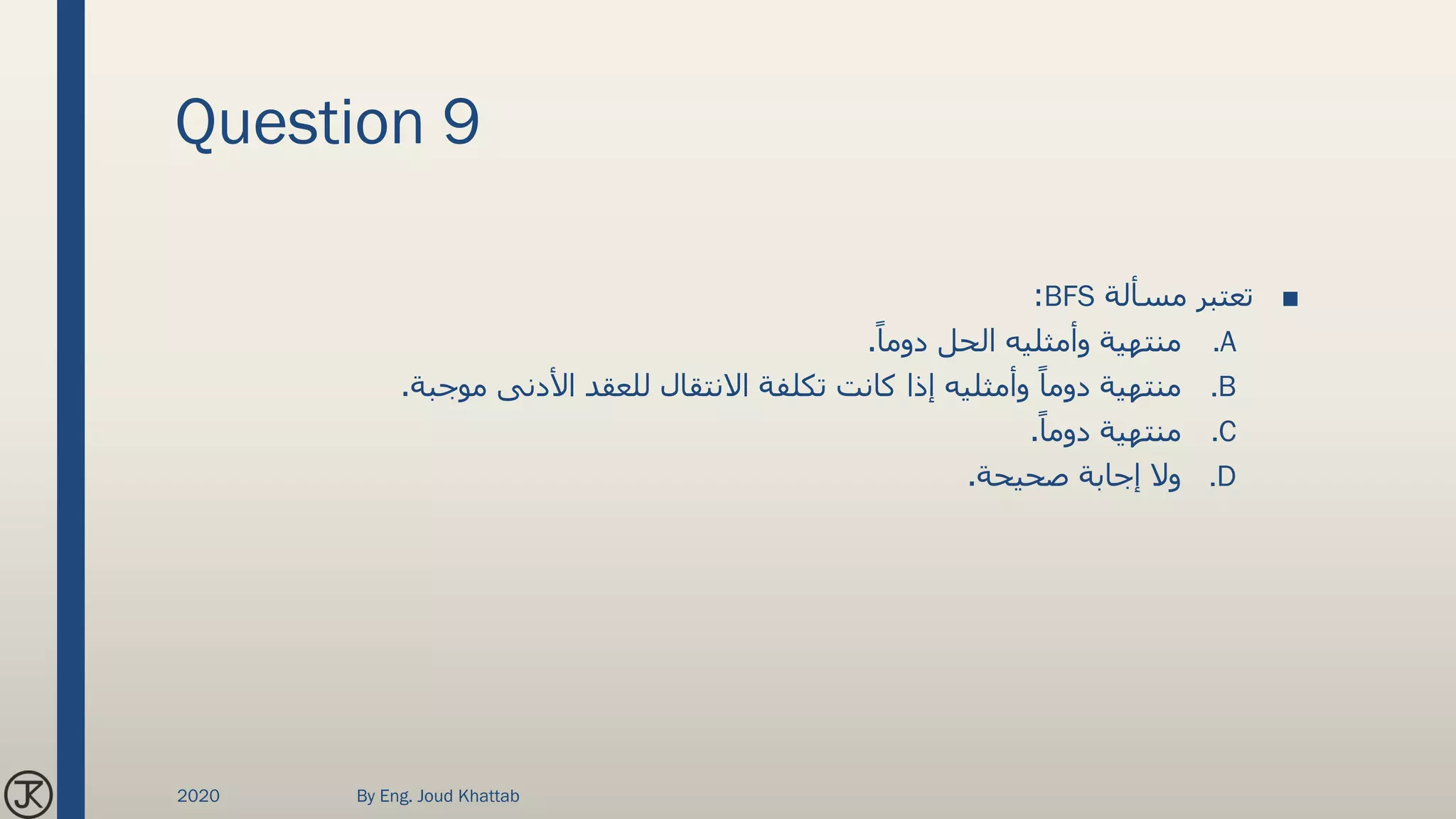 Question 9
■‫مسألة‬ ‫تعتبر‬BFS:
.Aً‫دوما‬ ‫الحل‬ ‫وأمثليه‬ ‫منتهية‬.
.B‫موجبة‬ ‫األدنى‬ ‫للعقد‬ ‫االنتقال‬ ‫تكلفة‬ ‫كانت‬ ‫إذا‬ ‫وأمثليه‬ ً‫دوما‬ ‫منتهية‬.
.Cً‫دوما‬ ‫منتهية‬.
.D‫صحيحة‬ ‫إجابة‬ ‫وال‬.
2020 By Eng. Joud Khattab
 