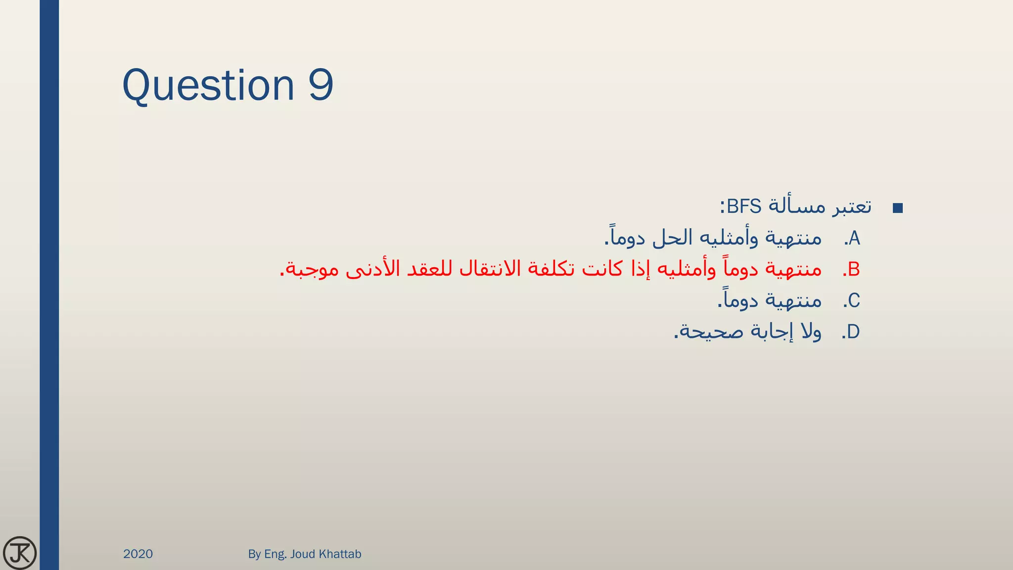Question 9
■‫مسألة‬ ‫تعتبر‬BFS:
.Aً‫دوما‬ ‫الحل‬ ‫وأمثليه‬ ‫منتهية‬.
.B‫موجبة‬ ‫األدنى‬ ‫للعقد‬ ‫االنتقال‬ ‫تكلفة‬ ‫كانت‬ ‫إذا‬ ‫وأمثليه‬ ً‫دوما‬ ‫منتهية‬.
.Cً‫دوما‬ ‫منتهية‬.
.D‫صحيحة‬ ‫إجابة‬ ‫وال‬.
2020 By Eng. Joud Khattab
 