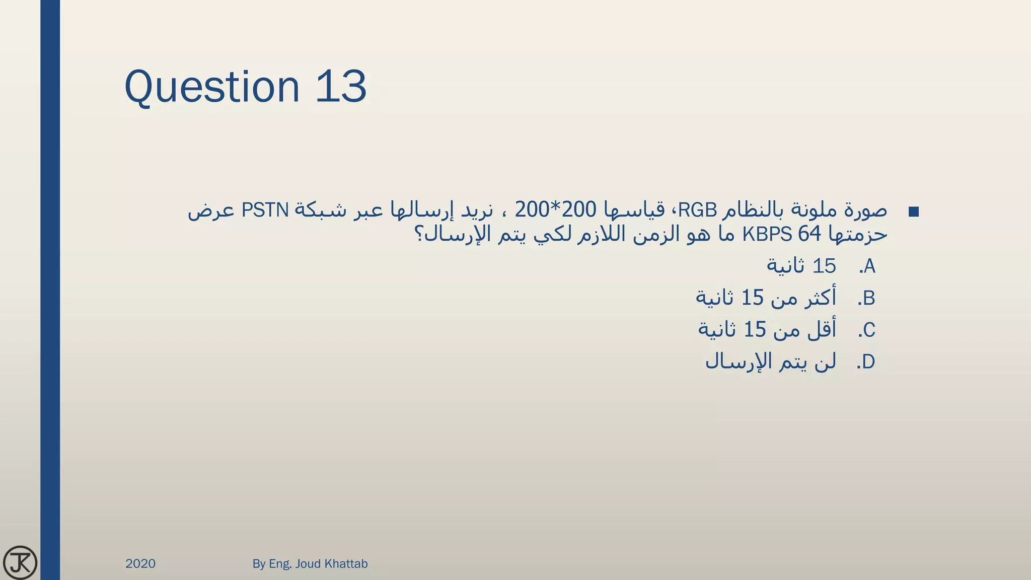 Question 13
■‫بالنظام‬ ‫ملونة‬ ‫صورة‬RGB،‫قياسها‬200*200‫شبكة‬ ‫عبر‬ ‫إرسالها‬ ‫نريد‬ ،PSTN‫عرض‬
‫حزمتها‬64KBPS‫اإلرسال؟‬ ‫يتم‬ ‫لكي‬ ‫الالزم‬ ‫الزمن‬ ‫هو‬ ‫ما‬
.A15‫ثانية‬
.B‫من‬ ‫أكثر‬15‫ثانية‬
.C‫من‬ ‫أقل‬15‫ثانية‬
.D‫اإلرسال‬ ‫يتم‬ ‫لن‬
2020 By Eng. Joud Khattab
 