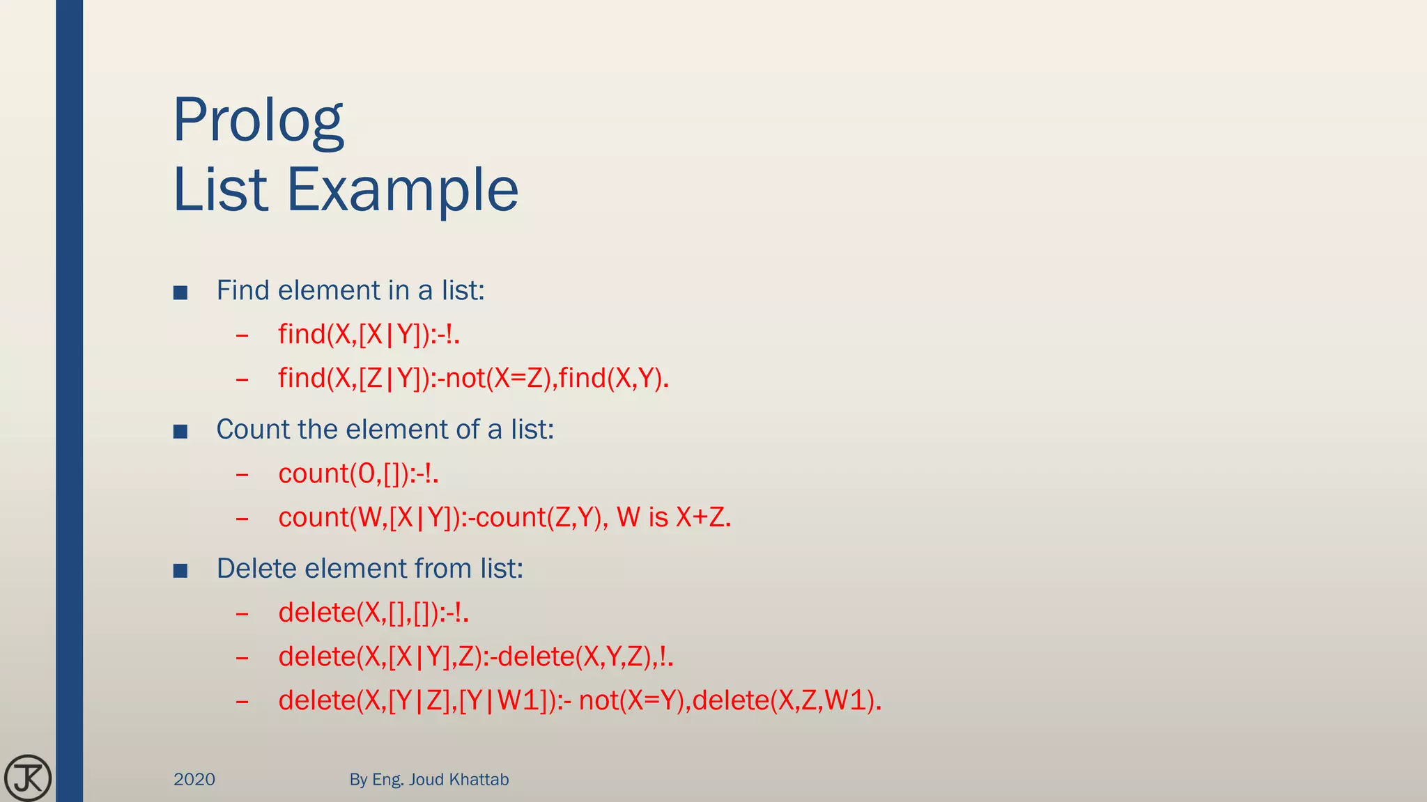 Prolog
List Example
■ Find element in a list:
– find(X,[X|Y]):-!.
– find(X,[Z|Y]):-not(X=Z),find(X,Y).
■ Count the element of a list:
– count(0,[]):-!.
– count(W,[X|Y]):-count(Z,Y), W is X+Z.
■ Delete element from list:
– delete(X,[],[]):-!.
– delete(X,[X|Y],Z):-delete(X,Y,Z),!.
– delete(X,[Y|Z],[Y|W1]):- not(X=Y),delete(X,Z,W1).
2020 By Eng. Joud Khattab
 