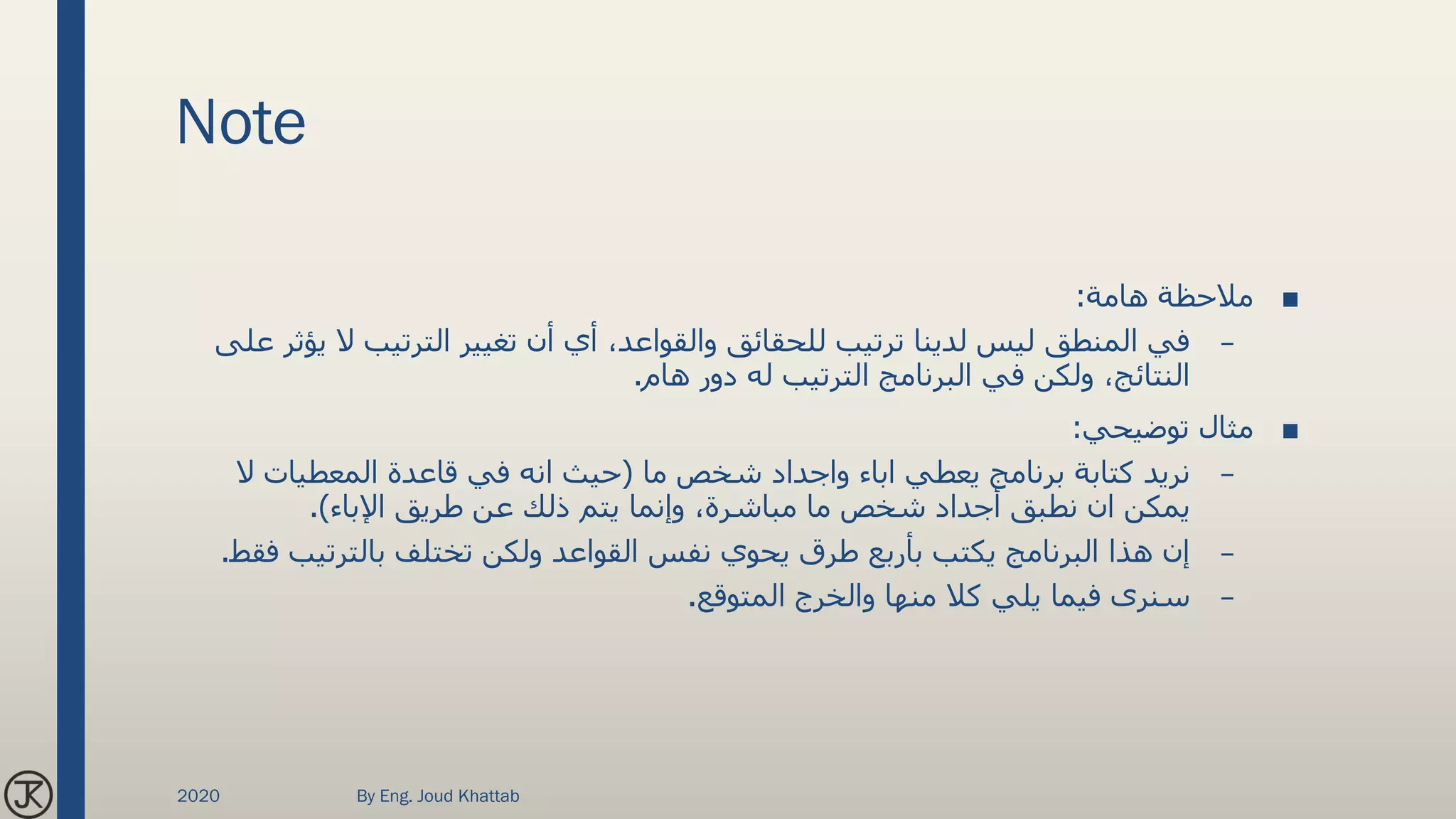 Note
■‫هامة‬ ‫مالحظة‬:
–‫ال‬ ‫الترتيب‬ ‫تغيير‬ ‫أن‬ ‫أي‬ ،‫والقواعد‬ ‫للحقائق‬ ‫ترتيب‬ ‫لدينا‬ ‫ليس‬ ‫المنطق‬ ‫في‬‫على‬ ‫يؤثر‬
‫هام‬ ‫دور‬ ‫له‬ ‫الترتيب‬ ‫البرنامج‬ ‫في‬ ‫ولكن‬ ،‫النتائج‬.
■‫توضيحي‬ ‫مثال‬:
–‫ما‬ ‫شخص‬ ‫واجداد‬ ‫اباء‬ ‫يعطي‬ ‫برنامج‬ ‫كتابة‬ ‫نريد‬(‫ال‬ ‫المعطيات‬ ‫قاعدة‬ ‫في‬ ‫انه‬ ‫حيث‬
‫اإلباء‬ ‫طريق‬ ‫عن‬ ‫ذلك‬ ‫يتم‬ ‫وإنما‬ ،‫مباشرة‬ ‫ما‬ ‫شخص‬ ‫أجداد‬ ‫نطبق‬ ‫ان‬ ‫يمكن‬.)
–‫بالترتيب‬ ‫تختلف‬ ‫ولكن‬ ‫القواعد‬ ‫نفس‬ ‫يحوي‬ ‫طرق‬ ‫بأربع‬ ‫يكتب‬ ‫البرنامج‬ ‫هذا‬ ‫إن‬‫فقط‬.
–‫المتوقع‬ ‫والخرج‬ ‫منها‬ ‫كال‬ ‫يلي‬ ‫فيما‬ ‫سنرى‬.
2020 By Eng. Joud Khattab
 