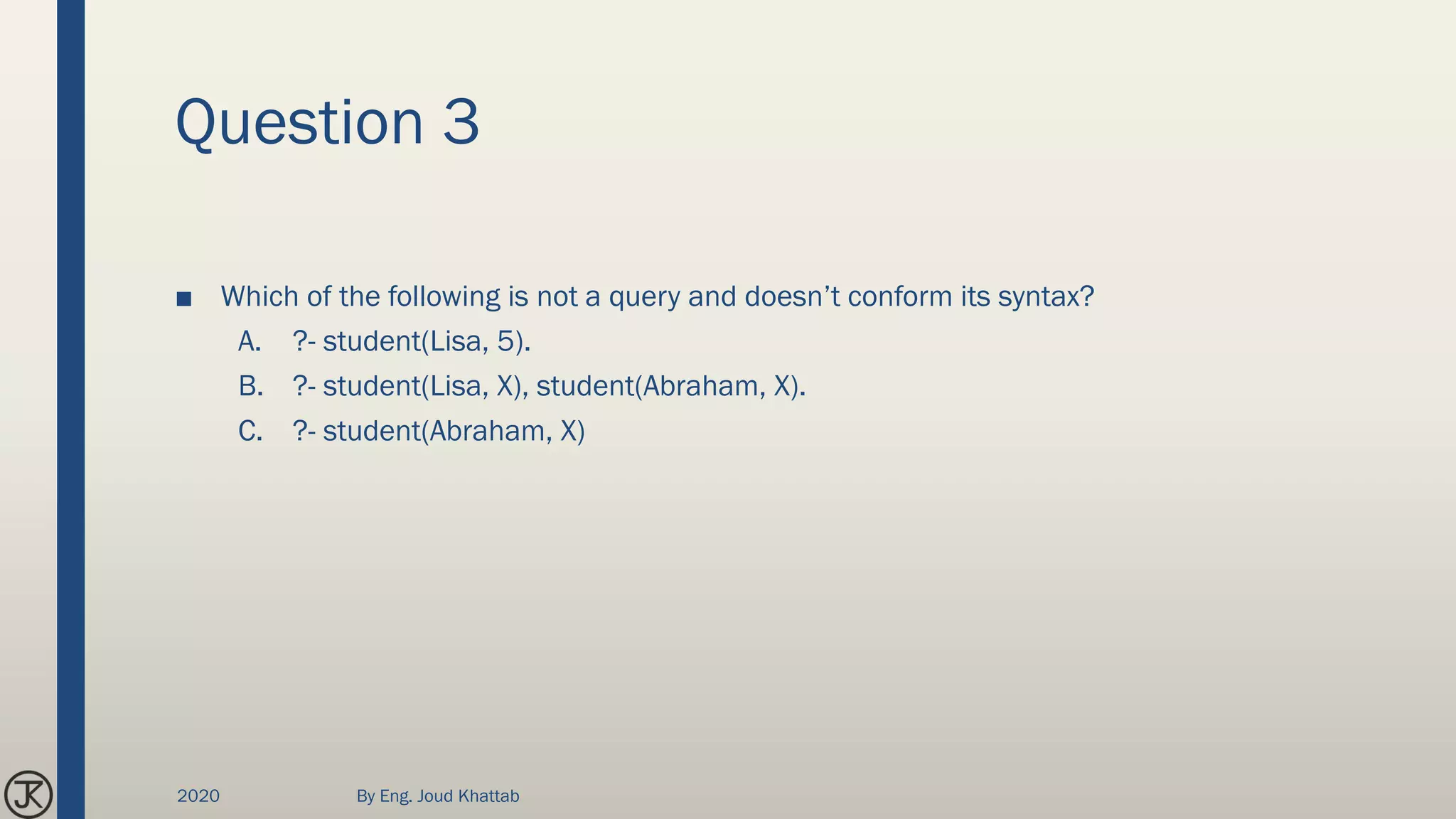 Question 3
■ Which of the following is not a query and doesn’t conform its syntax?
A. ?- student(Lisa, 5).
B. ?- student(Lisa, X), student(Abraham, X).
C. ?- student(Abraham, X)
2020 By Eng. Joud Khattab
 
