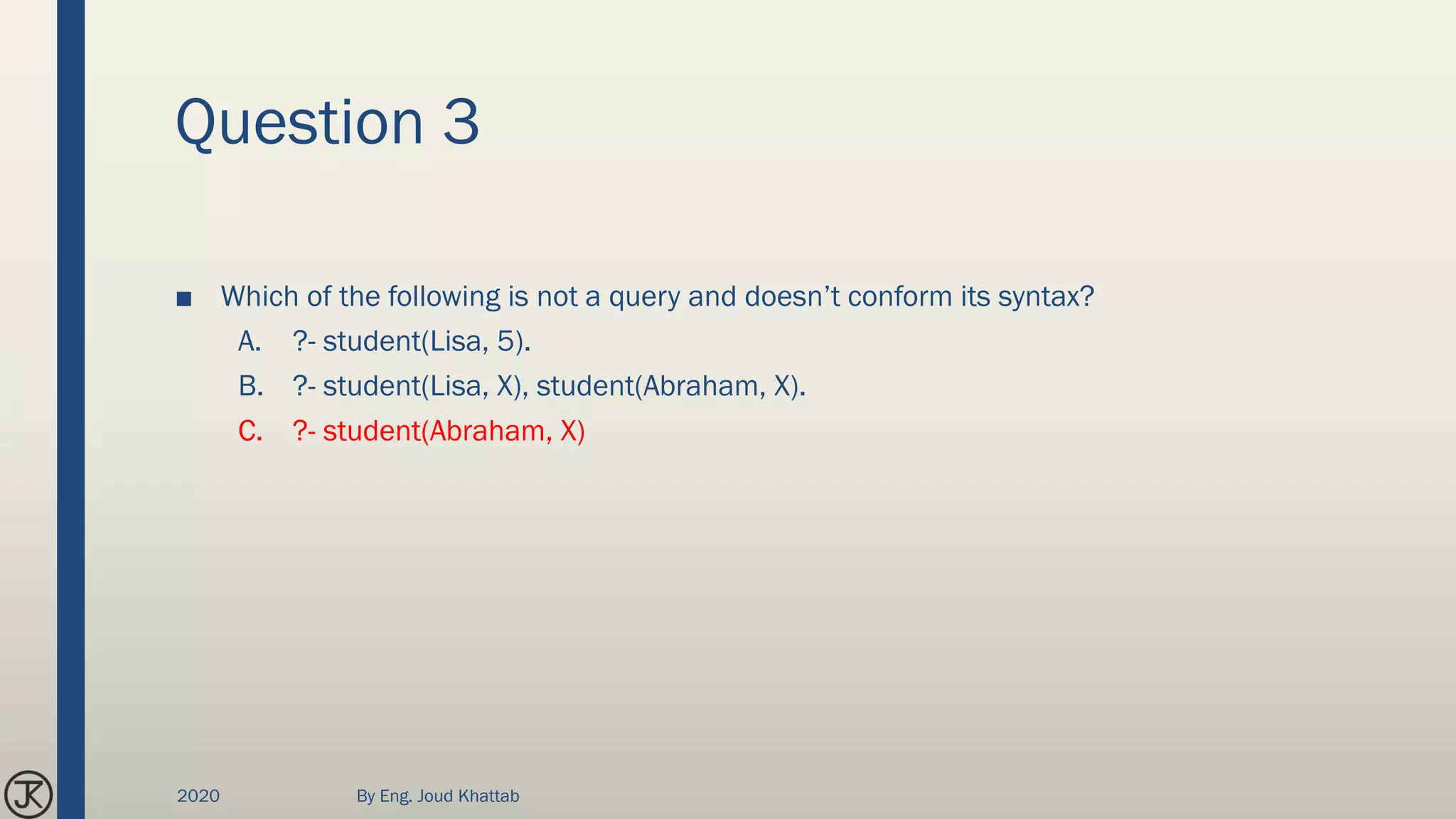 Question 3
■ Which of the following is not a query and doesn’t conform its syntax?
A. ?- student(Lisa, 5).
B. ?- student(Lisa, X), student(Abraham, X).
C. ?- student(Abraham, X)
2020 By Eng. Joud Khattab
 