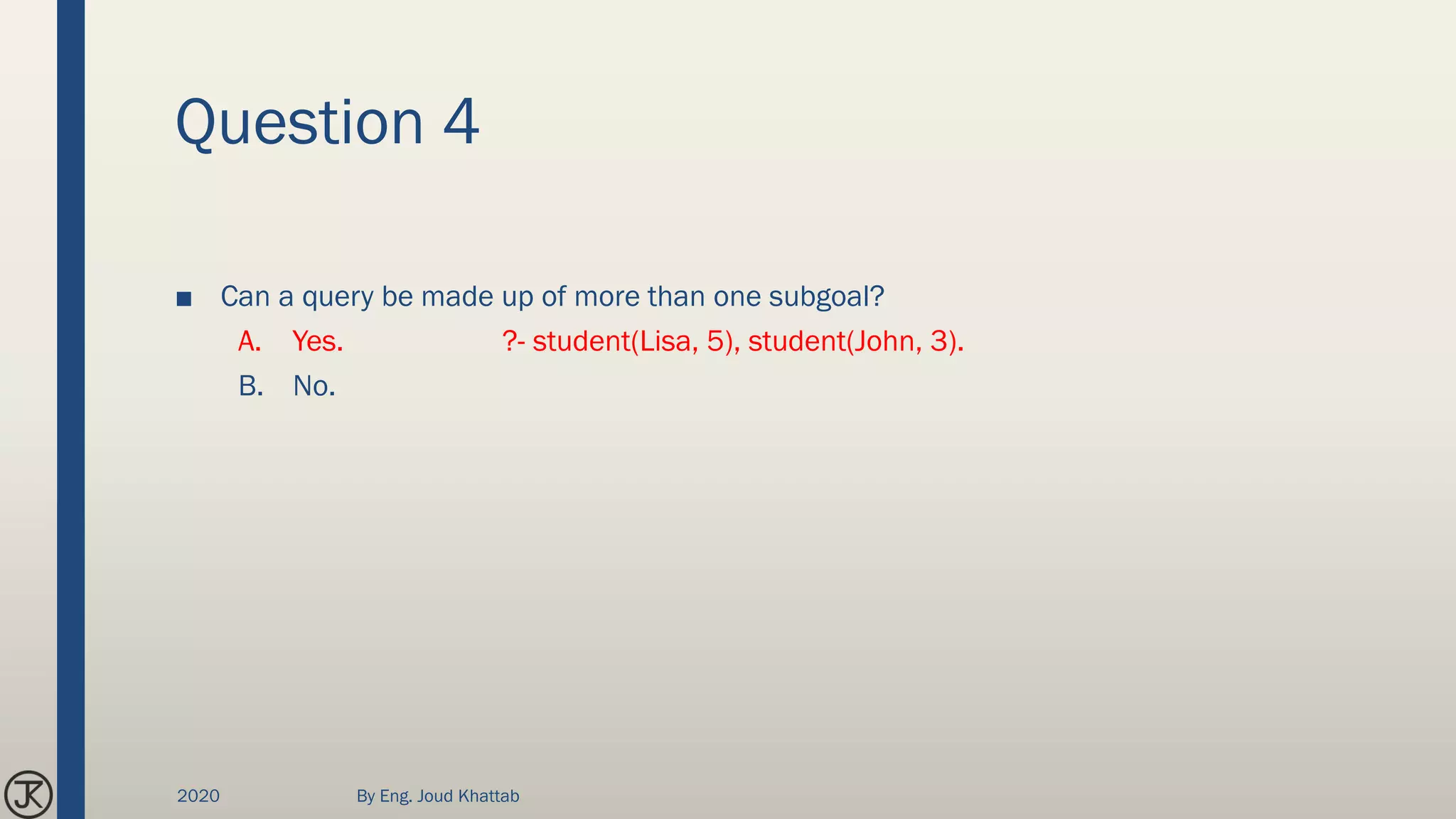 Question 4
■ Can a query be made up of more than one subgoal?
A. Yes. ?- student(Lisa, 5), student(John, 3).
B. No.
2020 By Eng. Joud Khattab
 