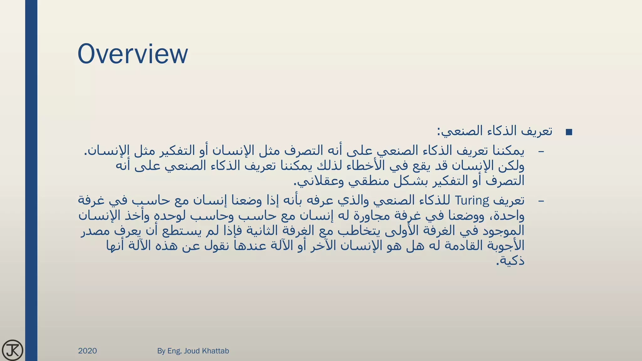 Overview
■‫الصنعي‬ ‫الذكاء‬ ‫تعريف‬:
–‫مثل‬ ‫التفكير‬ ‫أو‬ ‫اإلنسان‬ ‫مثل‬ ‫التصرف‬ ‫أنه‬ ‫على‬ ‫الصنعي‬ ‫الذكاء‬ ‫تعريف‬ ‫يمكننا‬‫اإلنسان‬.
‫أن‬ ‫على‬ ‫الصنعي‬ ‫الذكاء‬ ‫تعريف‬ ‫يمكننا‬ ‫لذلك‬ ‫األخطاء‬ ‫في‬ ‫يقع‬ ‫قد‬ ‫اإلنسان‬ ‫ولكن‬‫ه‬
‫وعقالني‬ ‫منطقي‬ ‫بشكل‬ ‫التفكير‬ ‫أو‬ ‫التصرف‬.
–‫تعريف‬Turing‫غرف‬ ‫في‬ ‫حاسب‬ ‫مع‬ ‫إنسان‬ ‫وضعنا‬ ‫إذا‬ ‫بأنه‬ ‫عرفه‬ ‫والذي‬ ‫الصنعي‬ ‫للذكاء‬‫ة‬
‫اإلنسان‬ ‫وأخذ‬ ‫لوحده‬ ‫وحاسب‬ ‫حاسب‬ ‫مع‬ ‫إنسان‬ ‫له‬ ‫مجاورة‬ ‫غرفة‬ ‫في‬ ‫ووضعنا‬ ،‫واحدة‬
‫يعرف‬ ‫أن‬ ‫يستطع‬ ‫لم‬ ‫فإذا‬ ‫الثانية‬ ‫الغرفة‬ ‫مع‬ ‫يتخاطب‬ ‫األولى‬ ‫الغرفة‬ ‫في‬ ‫الموجود‬‫مصدر‬
‫أنها‬ ‫اآللة‬ ‫هذه‬ ‫عن‬ ‫نقول‬ ‫عندها‬ ‫اآللة‬ ‫أو‬ ‫اآلخر‬ ‫اإلنسان‬ ‫هو‬ ‫هل‬ ‫له‬ ‫القادمة‬ ‫األجوبة‬
‫ذكية‬.
2020 By Eng. Joud Khattab
 