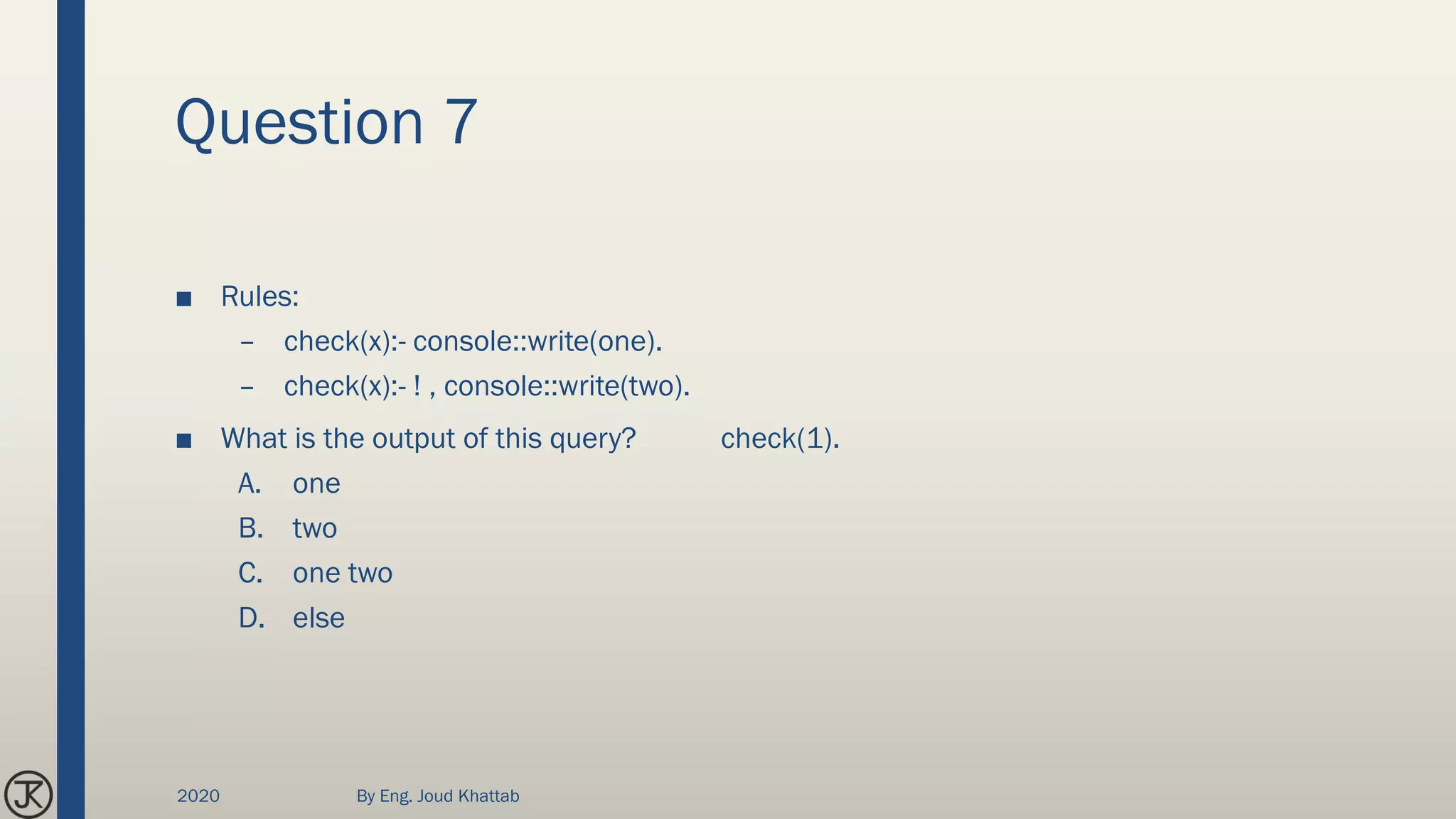 Question 7
■ Rules:
– check(x):- console::write(one).
– check(x):- ! , console::write(two).
■ What is the output of this query? check(1).
A. one
B. two
C. one two
D. else
2020 By Eng. Joud Khattab
 