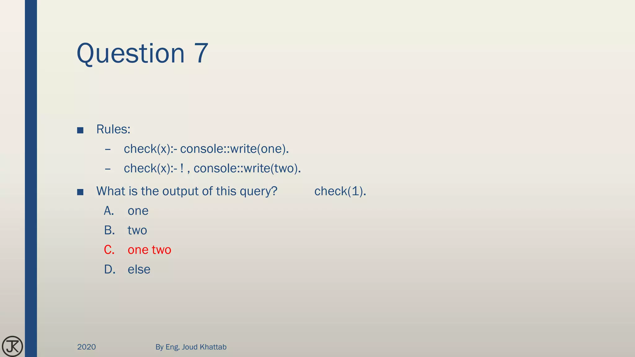 Question 7
■ Rules:
– check(x):- console::write(one).
– check(x):- ! , console::write(two).
■ What is the output of this query? check(1).
A. one
B. two
C. one two
D. else
2020 By Eng. Joud Khattab
 