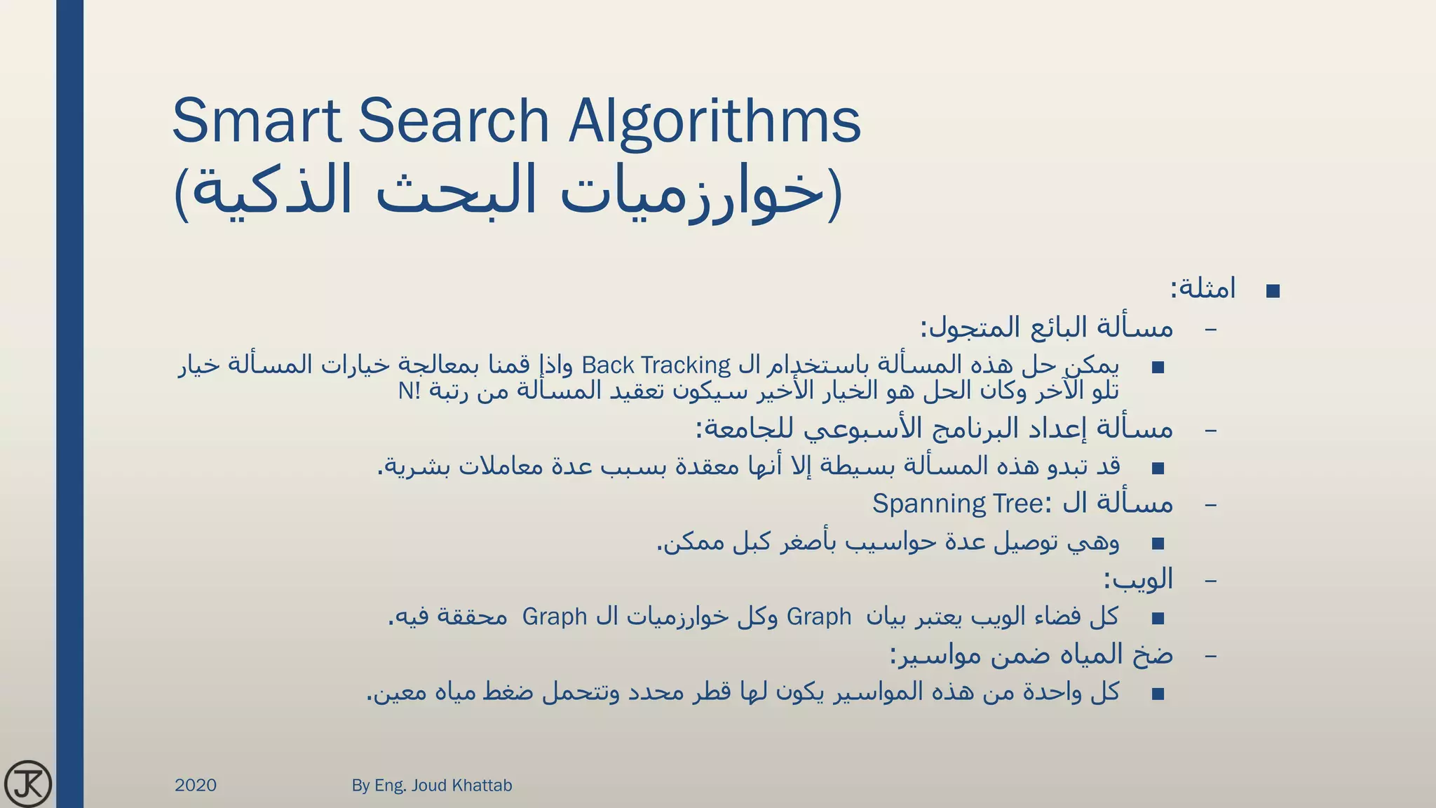 Smart Search Algorithms
(‫الذكية‬ ‫البحث‬ ‫)خوارزميات‬
■‫امثلة‬:
–‫المتجول‬ ‫البائع‬ ‫مسألة‬:
■‫ال‬ ‫باستخدام‬ ‫المسألة‬ ‫هذه‬ ‫حل‬ ‫يمكن‬Back Tracking‫خيار‬ ‫المسألة‬ ‫خيارات‬ ‫بمعالجة‬ ‫قمنا‬ ‫واذا‬
‫رتبة‬ ‫من‬ ‫المسألة‬ ‫تعقيد‬ ‫سيكون‬ ‫األخير‬ ‫الخيار‬ ‫هو‬ ‫الحل‬ ‫وكان‬ ‫اآلخر‬ ‫تلو‬N!
–‫للجامعة‬ ‫األسبوعي‬ ‫البرنامج‬ ‫إعداد‬ ‫مسألة‬:
■‫بشرية‬ ‫معامالت‬ ‫عدة‬ ‫بسبب‬ ‫معقدة‬ ‫أنها‬ ‫إال‬ ‫بسيطة‬ ‫المسألة‬ ‫هذه‬ ‫تبدو‬ ‫قد‬.
–‫ال‬ ‫مسألة‬:Spanning Tree
■‫ممكن‬ ‫كبل‬ ‫بأصغر‬ ‫حواسيب‬ ‫عدة‬ ‫توصيل‬ ‫وهي‬.
–‫الويب‬:
■‫بيان‬ ‫يعتبر‬ ‫الويب‬ ‫فضاء‬ ‫كل‬Graph‫ال‬ ‫خوارزميات‬ ‫وكل‬Graph‫فيه‬ ‫محققة‬.
–‫مواسير‬ ‫ضمن‬ ‫المياه‬ ‫ضخ‬:
■‫معين‬ ‫مياه‬ ‫ضغط‬ ‫وتتحمل‬ ‫محدد‬ ‫قطر‬ ‫لها‬ ‫يكون‬ ‫المواسير‬ ‫هذه‬ ‫من‬ ‫واحدة‬ ‫كل‬.
2020 By Eng. Joud Khattab
 