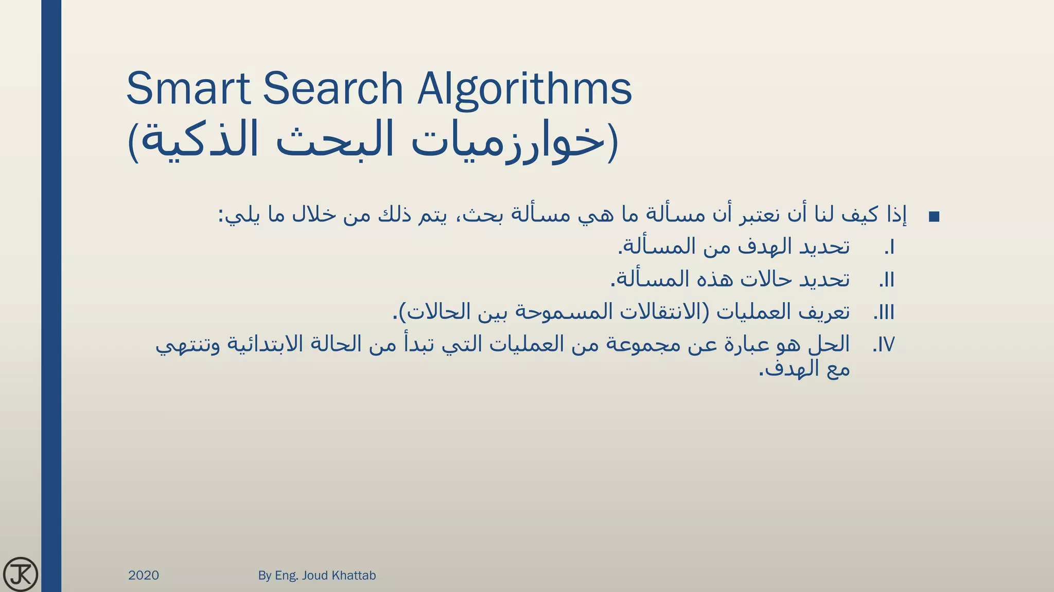 Smart Search Algorithms
(‫الذكية‬ ‫البحث‬ ‫)خوارزميات‬
■‫يلي‬ ‫ما‬ ‫خالل‬ ‫من‬ ‫ذلك‬ ‫يتم‬ ،‫بحث‬ ‫مسألة‬ ‫هي‬ ‫ما‬ ‫مسألة‬ ‫أن‬ ‫نعتبر‬ ‫أن‬ ‫لنا‬ ‫كيف‬ ‫إذا‬:
.I‫المسألة‬ ‫من‬ ‫الهدف‬ ‫تحديد‬.
.II‫المسألة‬ ‫هذه‬ ‫حاالت‬ ‫تحديد‬.
.III‫العمليات‬ ‫تعريف‬(‫الحاالت‬ ‫بين‬ ‫المسموحة‬ ‫االنتقاالت‬.)
.IV‫وتنته‬ ‫االبتدائية‬ ‫الحالة‬ ‫من‬ ‫تبدأ‬ ‫التي‬ ‫العمليات‬ ‫من‬ ‫مجموعة‬ ‫عن‬ ‫عبارة‬ ‫هو‬ ‫الحل‬‫ي‬
‫الهدف‬ ‫مع‬.
2020 By Eng. Joud Khattab
 