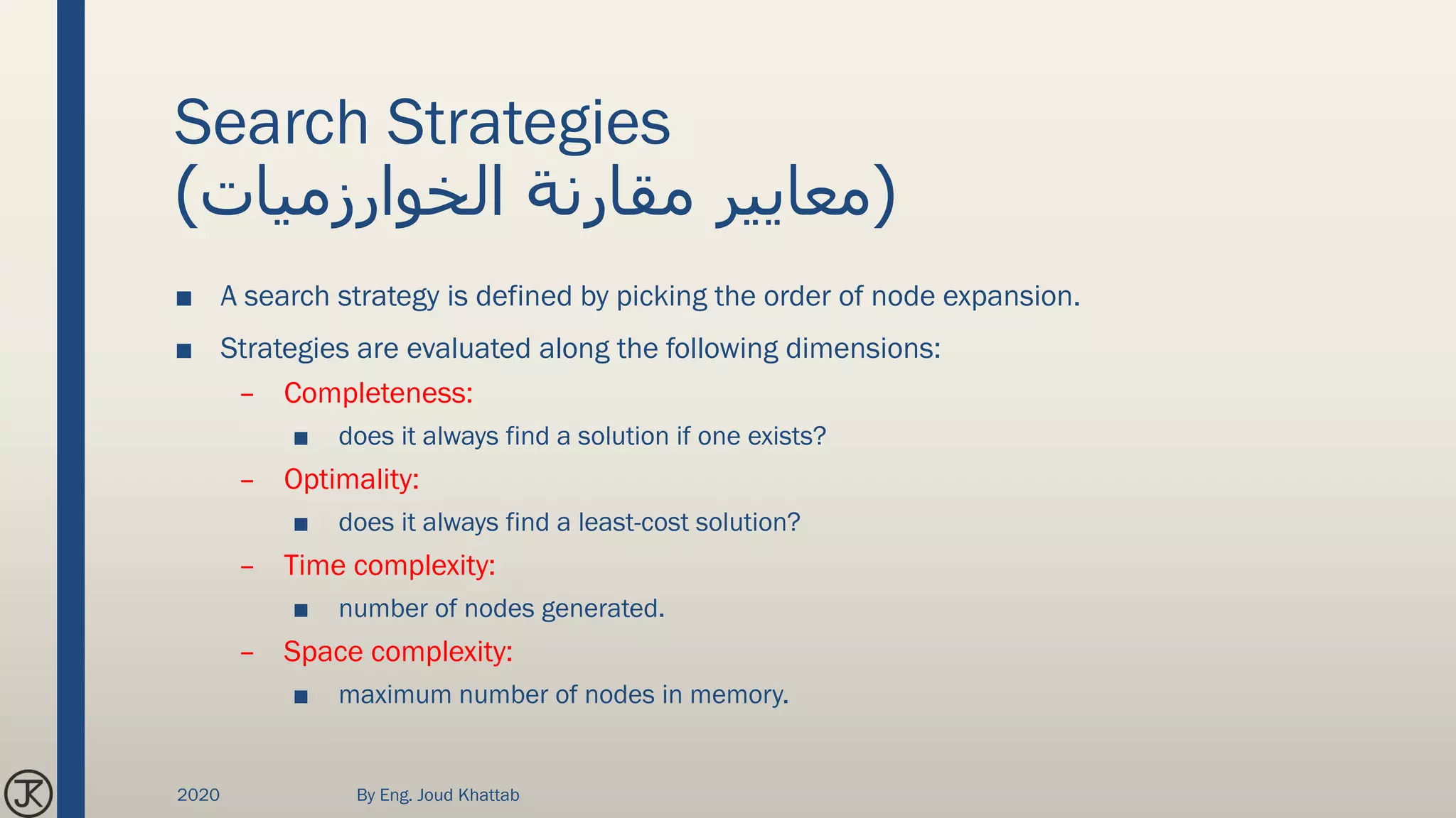 Search Strategies
(‫الخوارزميات‬ ‫مقارنة‬ ‫معايير‬)
■ A search strategy is defined by picking the order of node expansion.
■ Strategies are evaluated along the following dimensions:
– Completeness:
■ does it always find a solution if one exists?
– Optimality:
■ does it always find a least-cost solution?
– Time complexity:
■ number of nodes generated.
– Space complexity:
■ maximum number of nodes in memory.
2020 By Eng. Joud Khattab
 