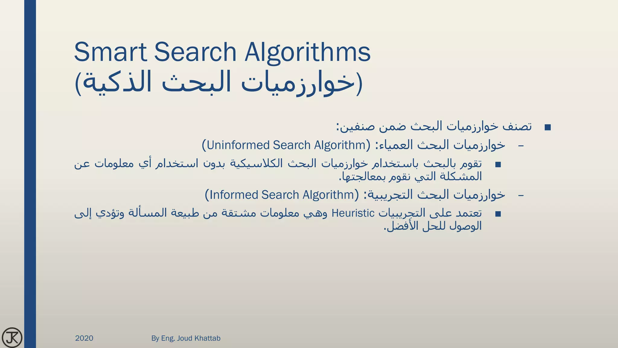 Smart Search Algorithms
(‫الذكية‬ ‫البحث‬ ‫)خوارزميات‬
■‫تصنف‬‫خوارزميات‬‫البحث‬‫ضمن‬‫صنفين‬:
–‫خوارزميات‬‫البحث‬‫العمياء‬:(Uninformed Search Algorithm)
■‫تقوم‬‫بالبحث‬‫باستخدام‬‫خوارزميات‬‫البحث‬‫الكالسيكية‬‫بدون‬‫استخدام‬‫أي‬‫معلومات‬‫ع‬‫ن‬
‫المشكلة‬‫التي‬‫نقوم‬‫بمعالجتها‬.
–‫خوارزميات‬‫البحث‬‫التجريبية‬:(Informed Search Algorithm)
■‫تعتمد‬‫على‬‫التجريبيات‬Heuristic‫وهي‬‫معلومات‬‫مشتقة‬‫من‬‫طبيعة‬‫المسألة‬‫وتؤدي‬‫إلى‬
‫الوصول‬‫للحل‬‫األفضل‬.
2020 By Eng. Joud Khattab
 