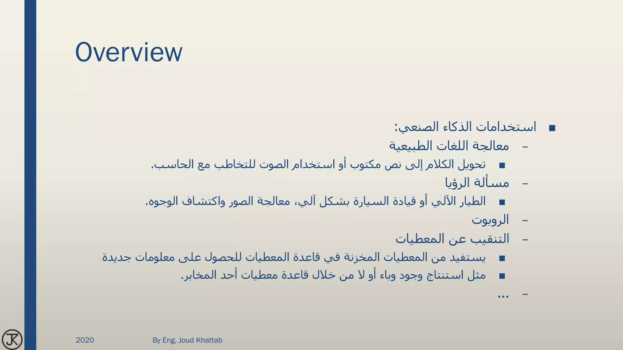 Overview
■‫الصنعي‬ ‫الذكاء‬ ‫استخدامات‬:
–‫الطبيعية‬ ‫اللغات‬ ‫معالجة‬
■‫الحاسب‬ ‫مع‬ ‫للتخاطب‬ ‫الصوت‬ ‫استخدام‬ ‫أو‬ ‫مكتوب‬ ‫نص‬ ‫إلى‬ ‫الكالم‬ ‫تحويل‬.
–‫الرؤيا‬ ‫مسألة‬
■‫الوجوه‬ ‫واكتشاف‬ ‫الصور‬ ‫معالجة‬ ،‫آلي‬ ‫بشكل‬ ‫السيارة‬ ‫قيادة‬ ‫أو‬ ‫اآللي‬ ‫الطيار‬.
–‫الروبوت‬
–‫المعطيات‬ ‫عن‬ ‫التنقيب‬
■‫جديدة‬ ‫معلومات‬ ‫على‬ ‫للحصول‬ ‫المعطيات‬ ‫قاعدة‬ ‫في‬ ‫المخزنة‬ ‫المعطيات‬ ‫من‬ ‫يستفيد‬
■‫المخابر‬ ‫أحد‬ ‫معطيات‬ ‫قاعدة‬ ‫خالل‬ ‫من‬ ‫ال‬ ‫أو‬ ‫وباء‬ ‫وجود‬ ‫استنتاج‬ ‫مثل‬.
–...
2020 By Eng. Joud Khattab
 