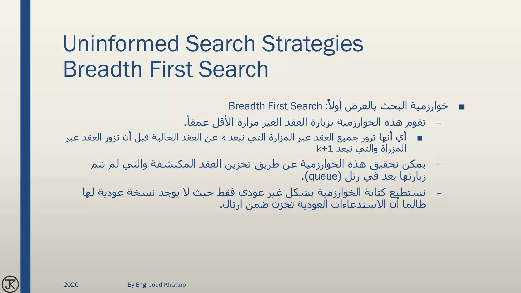 Uninformed Search Strategies
Breadth First Search
■ً‫أوال‬ ‫بالعرض‬ ‫البحث‬ ‫خوارزمية‬Breadth First Search :
–‫الغير‬ ‫العقد‬ ‫بزيارة‬ ‫الخوارزمية‬ ‫هذه‬ ‫تقوم‬‫مزارة‬ً‫عمقا‬ ‫األقل‬.
■‫غير‬ ‫العقد‬ ‫جميع‬ ‫تزور‬ ‫أنها‬ ‫أي‬‫المزارة‬‫تبعد‬ ‫التي‬k‫غير‬ ‫العقد‬ ‫تزور‬ ‫أن‬ ‫قبل‬ ‫الحالية‬ ‫العقد‬ ‫عن‬
‫المزراة‬‫تبعد‬ ‫والتي‬k+1
–‫تت‬ ‫لم‬ ‫والتي‬ ‫المكتشفة‬ ‫العقد‬ ‫تخزين‬ ‫طريق‬ ‫عن‬ ‫الخوارزمية‬ ‫هذه‬ ‫تحقيق‬ ‫يمكن‬‫م‬
‫رتل‬ ‫في‬ ‫بعد‬ ‫زيارتها‬(queue.)
–‫نسخة‬ ‫يوجد‬ ‫ال‬ ‫حيث‬ ‫فقط‬ ‫عودي‬ ‫غير‬ ‫بشكل‬ ‫الخوارزمية‬ ‫كتابة‬ ‫نستطيع‬‫عودية‬‫ل‬‫ها‬
‫االستدعاءات‬ ‫أن‬ ‫طالما‬‫العودية‬‫ارتال‬ ‫ضمن‬ ‫تخزن‬.
2020 By Eng. Joud Khattab
 