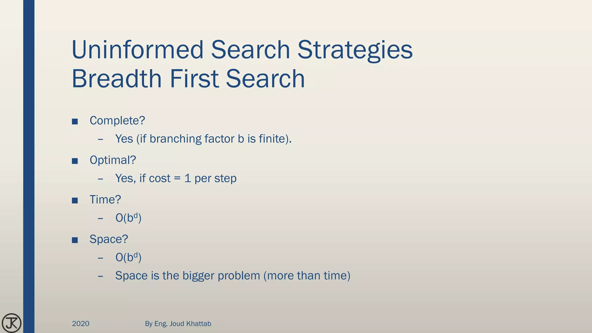 Uninformed Search Strategies
Breadth First Search
■ Complete?
– Yes (if branching factor b is finite).
■ Optimal?
– Yes, if cost = 1 per step
■ Time?
– O(bd)
■ Space?
– O(bd)
– Space is the bigger problem (more than time)
2020 By Eng. Joud Khattab
 