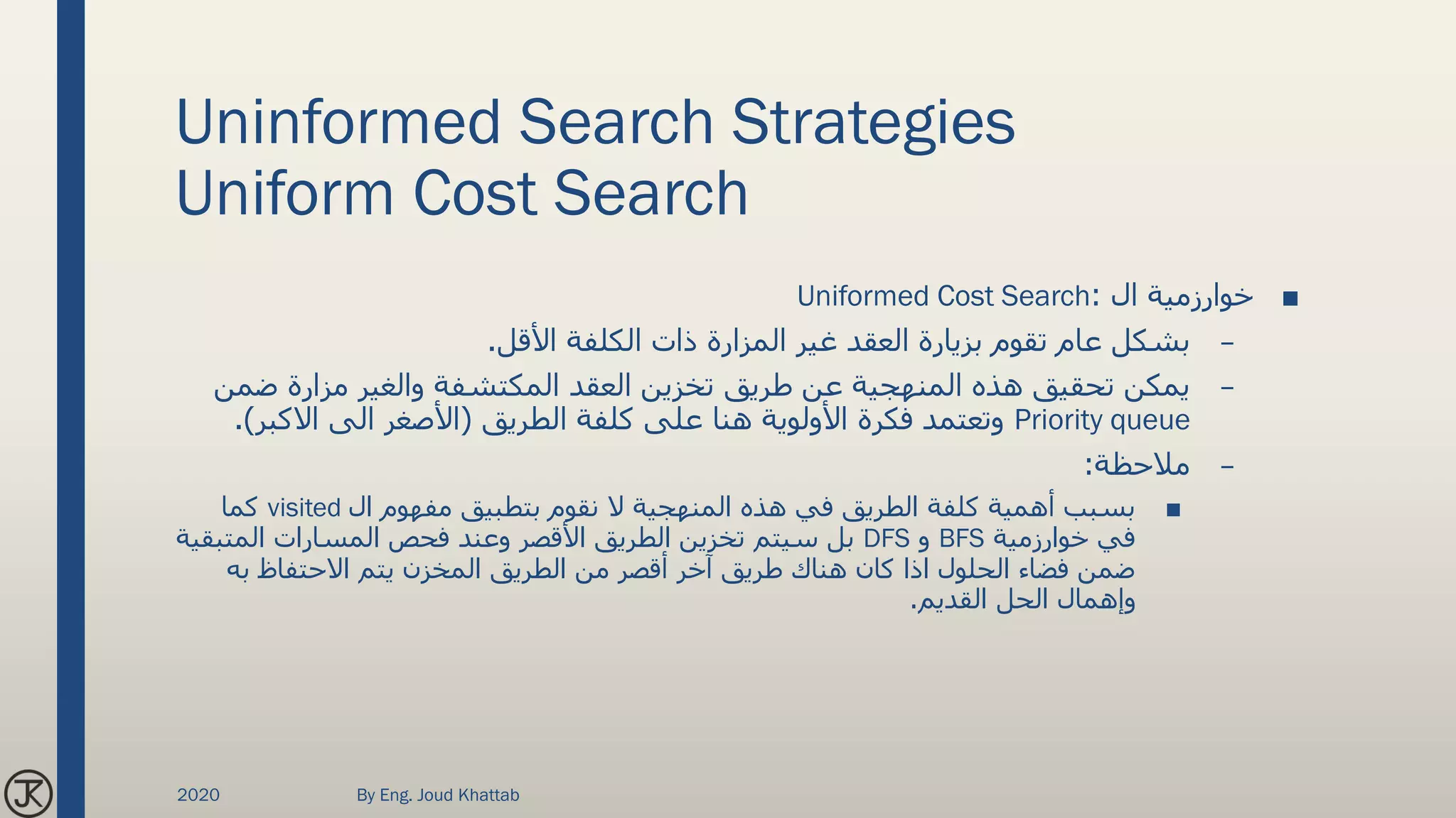 Uninformed Search Strategies
Uniform Cost Search
■‫ال‬ ‫خوارزمية‬:Uniformed Cost Search
–‫غير‬ ‫العقد‬ ‫بزيارة‬ ‫تقوم‬ ‫عام‬ ‫بشكل‬‫المزارة‬‫األقل‬ ‫الكلفة‬ ‫ذات‬.
–‫والغير‬ ‫المكتشفة‬ ‫العقد‬ ‫تخزين‬ ‫طريق‬ ‫عن‬ ‫المنهجية‬ ‫هذه‬ ‫تحقيق‬ ‫يمكن‬‫مزارة‬‫ض‬‫من‬
Priority queue‫الطريق‬ ‫كلفة‬ ‫على‬ ‫هنا‬ ‫األولوية‬ ‫فكرة‬ ‫وتعتمد‬(‫االكبر‬ ‫الى‬ ‫األصغر‬.)
–‫مالحظة‬:
■‫ال‬ ‫مفهوم‬ ‫بتطبيق‬ ‫نقوم‬ ‫ال‬ ‫المنهجية‬ ‫هذه‬ ‫في‬ ‫الطريق‬ ‫كلفة‬ ‫أهمية‬ ‫بسبب‬visited‫كما‬
‫خوارزمية‬ ‫في‬BFS‫و‬DFS‫المتب‬ ‫المسارات‬ ‫فحص‬ ‫وعند‬ ‫األقصر‬ ‫الطريق‬ ‫تخزين‬ ‫سيتم‬ ‫بل‬‫قية‬
‫به‬ ‫االحتفاظ‬ ‫يتم‬ ‫المخزن‬ ‫الطريق‬ ‫من‬ ‫أقصر‬ ‫آخر‬ ‫طريق‬ ‫هناك‬ ‫كان‬ ‫اذا‬ ‫الحلول‬ ‫فضاء‬ ‫ضمن‬
‫القديم‬ ‫الحل‬ ‫وإهمال‬.
2020 By Eng. Joud Khattab
 