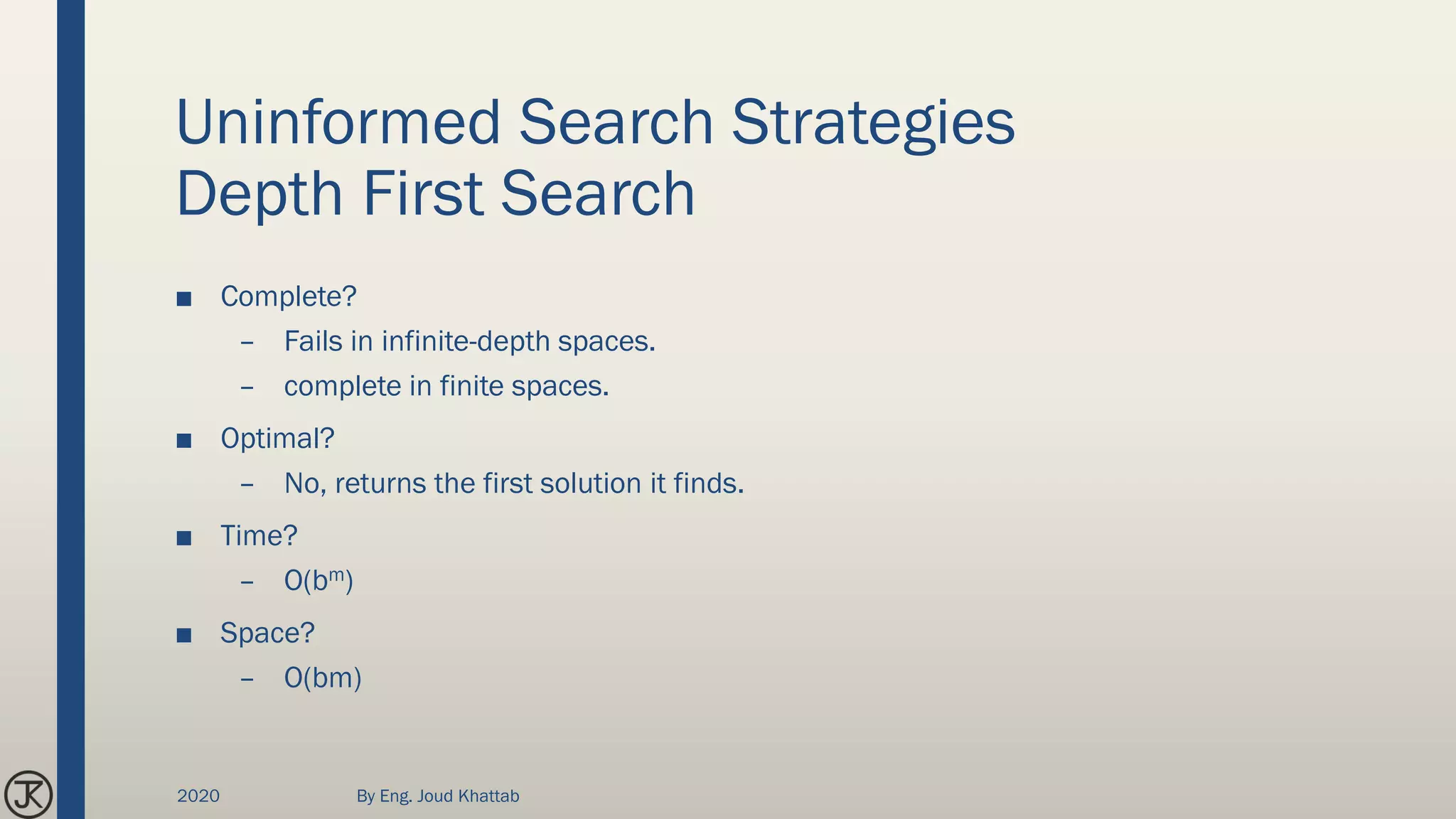 Uninformed Search Strategies
Depth First Search
■ Complete?
– Fails in infinite-depth spaces.
– complete in finite spaces.
■ Optimal?
– No, returns the first solution it finds.
■ Time?
– O(bm)
■ Space?
– O(bm)
2020 By Eng. Joud Khattab
 