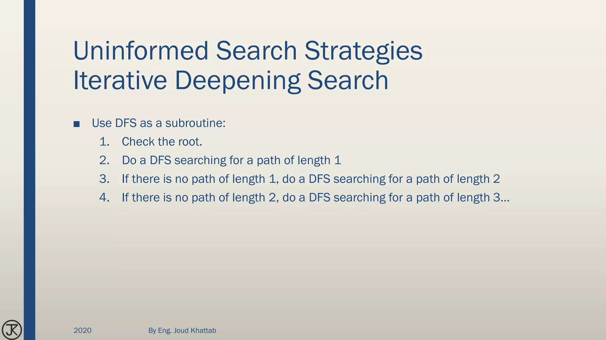 Uninformed Search Strategies
Iterative Deepening Search
■ Use DFS as a subroutine:
1. Check the root.
2. Do a DFS searching for a path of length 1
3. If there is no path of length 1, do a DFS searching for a path of length 2
4. If there is no path of length 2, do a DFS searching for a path of length 3…
2020 By Eng. Joud Khattab
 