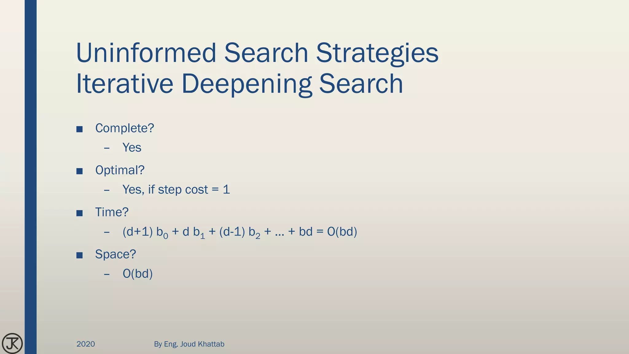 Uninformed Search Strategies
Iterative Deepening Search
■ Complete?
– Yes
■ Optimal?
– Yes, if step cost = 1
■ Time?
– (d+1) b0 + d b1 + (d-1) b2 + … + bd = O(bd)
■ Space?
– O(bd)
2020 By Eng. Joud Khattab
 