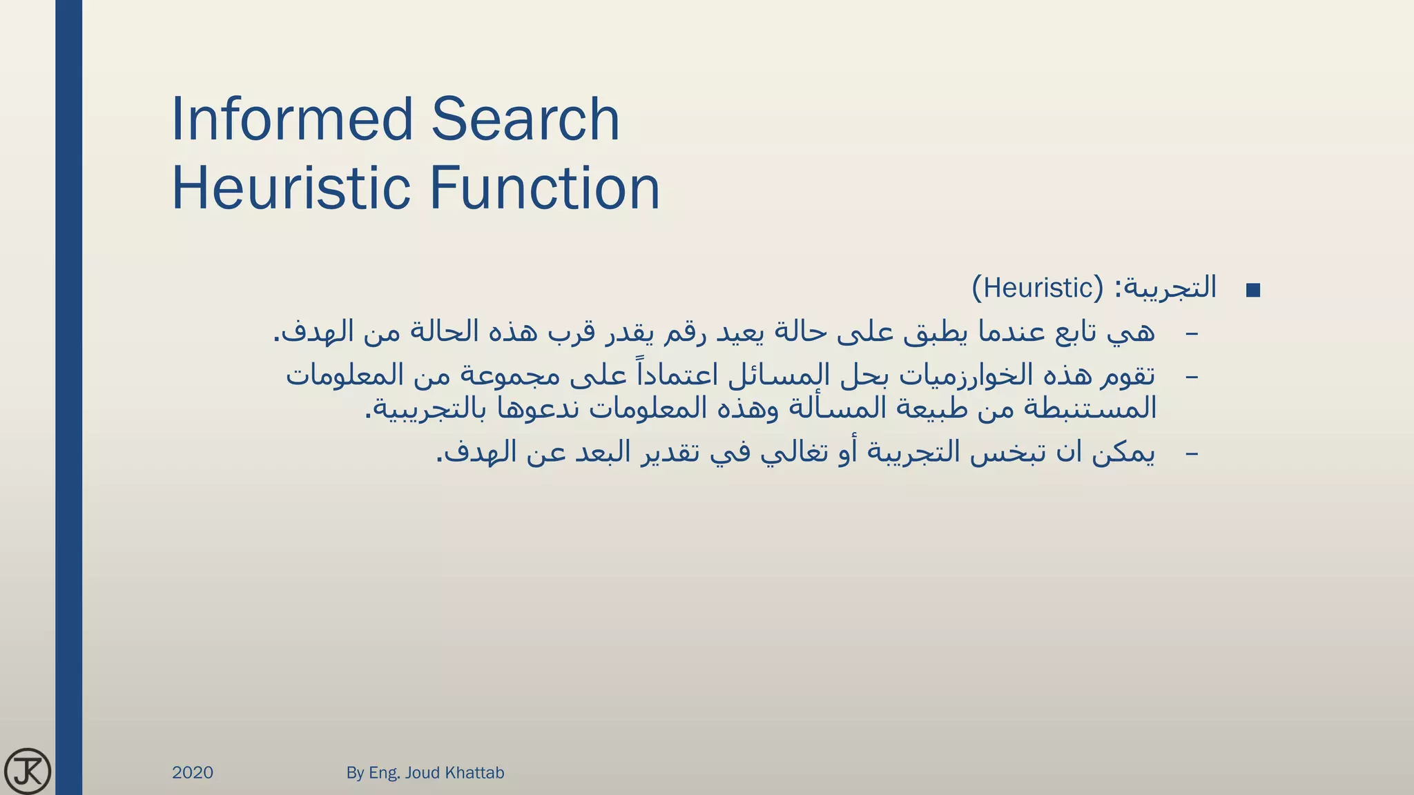 Informed Search
Heuristic Function
■‫التجريبة‬( :Heuristic)
–‫الهدف‬ ‫من‬ ‫الحالة‬ ‫هذه‬ ‫قرب‬ ‫يقدر‬ ‫رقم‬ ‫يعيد‬ ‫حالة‬ ‫على‬ ‫يطبق‬ ‫عندما‬ ‫تابع‬ ‫هي‬.
–‫المعلومات‬ ‫من‬ ‫مجموعة‬ ‫على‬ ً‫اعتمادا‬ ‫المسائل‬ ‫بحل‬ ‫الخوارزميات‬ ‫هذه‬ ‫تقوم‬
‫بالتجريبية‬ ‫ندعوها‬ ‫المعلومات‬ ‫وهذه‬ ‫المسألة‬ ‫طبيعة‬ ‫من‬ ‫المستنبطة‬.
–‫تبخس‬ ‫ان‬ ‫يمكن‬‫التجريبة‬‫الهدف‬ ‫عن‬ ‫البعد‬ ‫تقدير‬ ‫في‬ ‫تغالي‬ ‫أو‬.
2020 By Eng. Joud Khattab
 