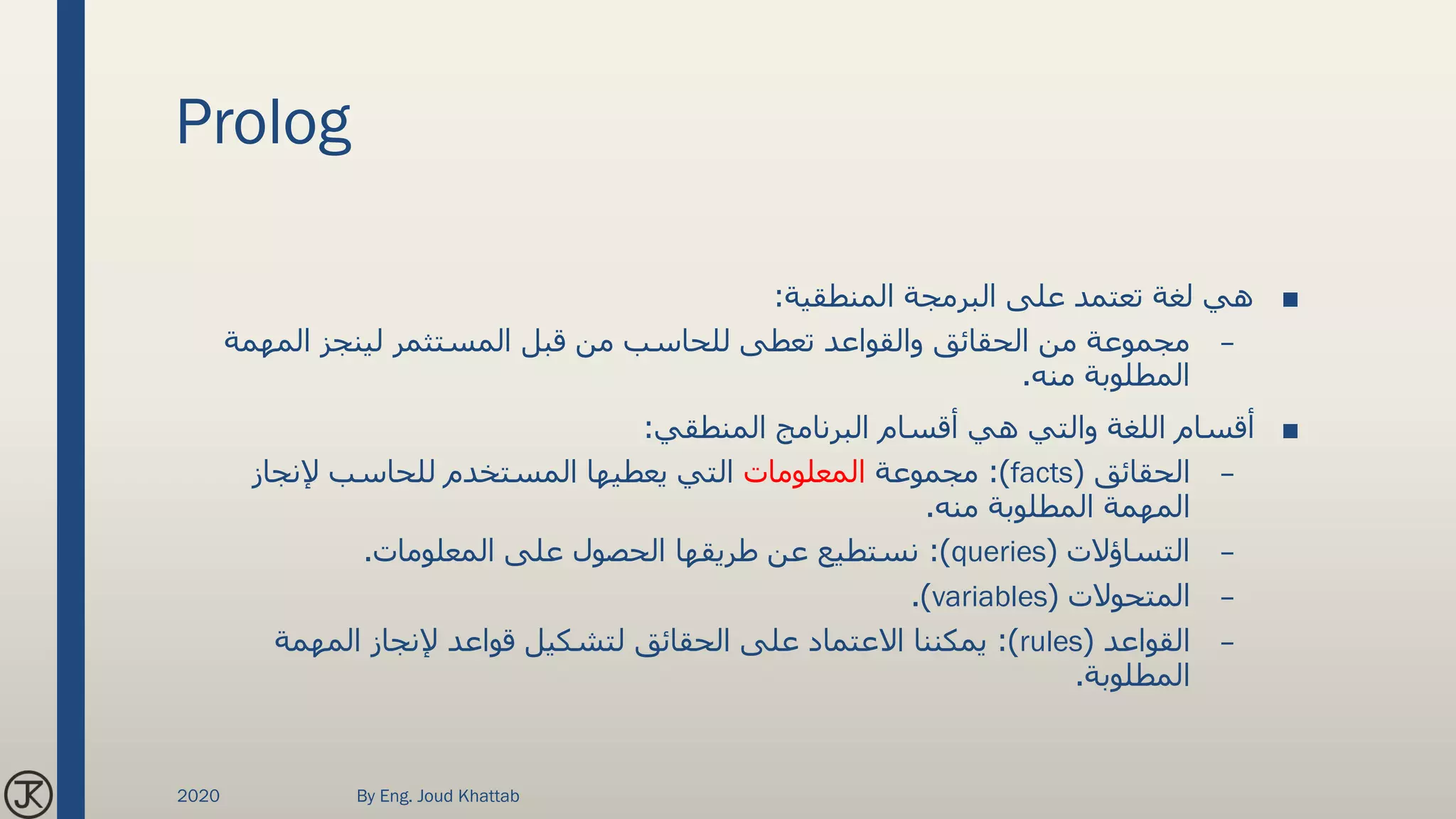 Prolog
■‫المنطقية‬ ‫البرمجة‬ ‫على‬ ‫تعتمد‬ ‫لغة‬ ‫هي‬:
–‫المهمة‬ ‫لينجز‬ ‫المستثمر‬ ‫قبل‬ ‫من‬ ‫للحاسب‬ ‫تعطى‬ ‫والقواعد‬ ‫الحقائق‬ ‫من‬ ‫مجموعة‬
‫منه‬ ‫المطلوبة‬.
■‫المنطقي‬ ‫البرنامج‬ ‫أقسام‬ ‫هي‬ ‫والتي‬ ‫اللغة‬ ‫أقسام‬:
–‫الحقائق‬(facts:)‫مجموعة‬‫المعلومات‬‫إلنجاز‬ ‫للحاسب‬ ‫المستخدم‬ ‫يعطيها‬ ‫التي‬
‫منه‬ ‫المطلوبة‬ ‫المهمة‬.
–‫التساؤالت‬(queries:)‫المعلومات‬ ‫على‬ ‫الحصول‬ ‫طريقها‬ ‫عن‬ ‫نستطيع‬.
–‫المتحوالت‬(variables.)
–‫القواعد‬(rules:)‫المهمة‬ ‫إلنجاز‬ ‫قواعد‬ ‫لتشكيل‬ ‫الحقائق‬ ‫على‬ ‫االعتماد‬ ‫يمكننا‬
‫المطلوبة‬.
2020 By Eng. Joud Khattab
 