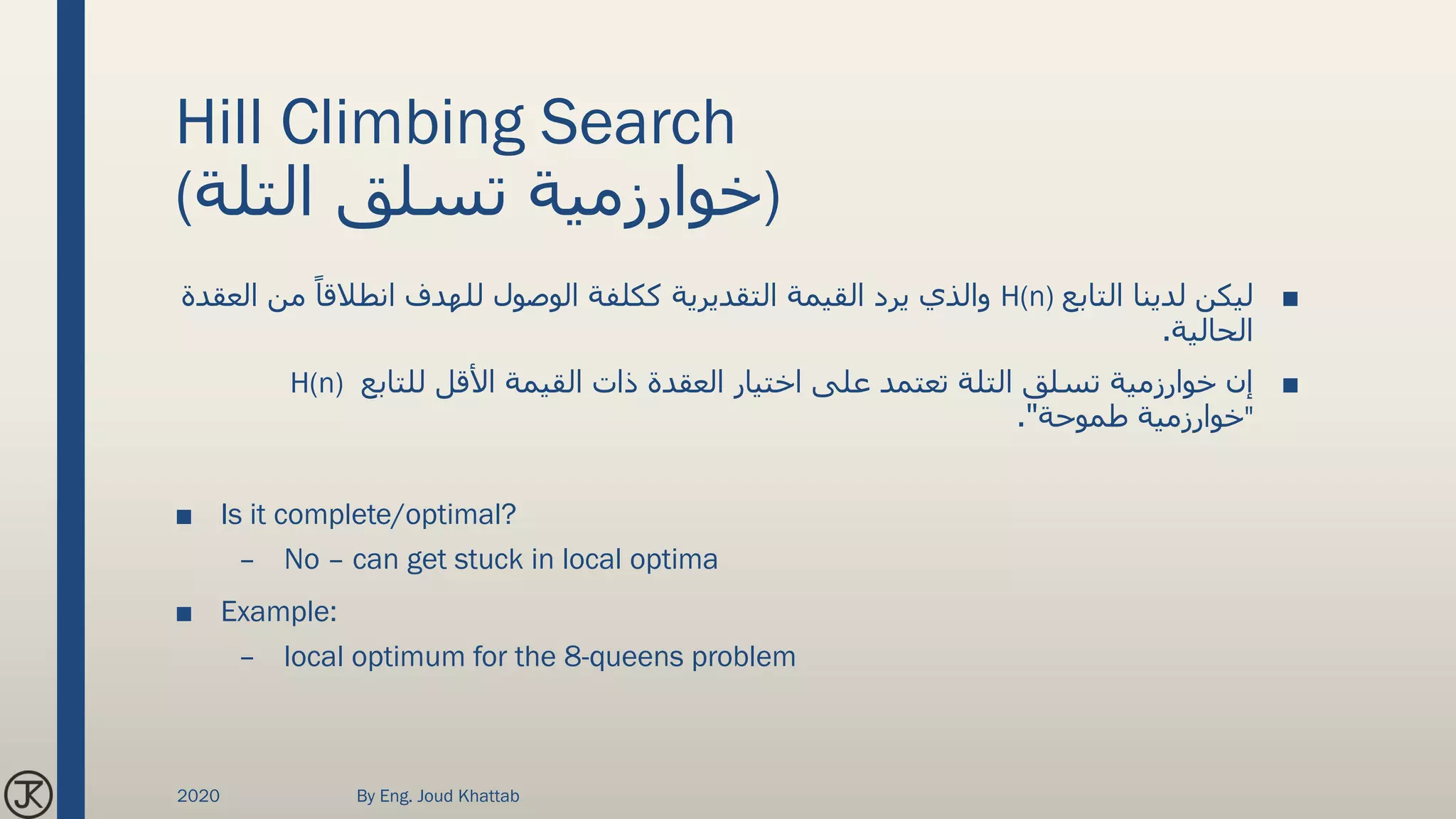 Hill Climbing Search
(‫التلة‬ ‫تسلق‬ ‫)خوارزمية‬
■‫التابع‬ ‫لدينا‬ ‫ليكن‬H(n)‫من‬ ً‫انطالقا‬ ‫للهدف‬ ‫الوصول‬ ‫ككلفة‬ ‫التقديرية‬ ‫القيمة‬ ‫يرد‬ ‫والذي‬‫العقدة‬
‫الحالية‬.
■‫للتابع‬ ‫األقل‬ ‫القيمة‬ ‫ذات‬ ‫العقدة‬ ‫اختيار‬ ‫على‬ ‫تعتمد‬ ‫التلة‬ ‫تسلق‬ ‫خوارزمية‬ ‫إن‬H(n)
"‫طموحة‬ ‫خوارزمية‬."
■ Is it complete/optimal?
– No – can get stuck in local optima
■ Example:
– local optimum for the 8-queens problem
2020 By Eng. Joud Khattab
 