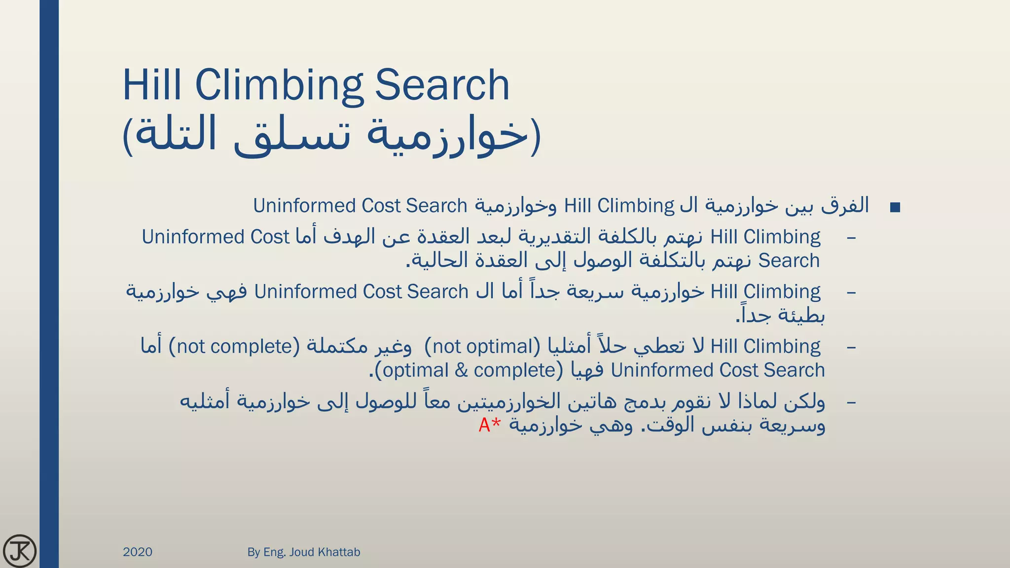 Hill Climbing Search
(‫التلة‬ ‫تسلق‬ ‫)خوارزمية‬
■‫ال‬ ‫خوارزمية‬ ‫بين‬ ‫الفرق‬Hill Climbing‫وخوارزمية‬Uninformed Cost Search
–Hill Climbing‫أما‬ ‫الهدف‬ ‫عن‬ ‫العقدة‬ ‫لبعد‬ ‫التقديرية‬ ‫بالكلفة‬ ‫نهتم‬Uninformed Cost
Search‫الحالية‬ ‫العقدة‬ ‫إلى‬ ‫الوصول‬ ‫بالتكلفة‬ ‫نهتم‬.
–Hill Climbing‫ال‬ ‫أما‬ ً‫جدا‬ ‫سريعة‬ ‫خوارزمية‬Uninformed Cost Search‫خوارزمية‬ ‫فهي‬
ً‫جدا‬ ‫بطيئة‬.
–Hill Climbingً‫حال‬ ‫تعطي‬ ‫ال‬‫أمثليا‬(not optimal)‫مكتملة‬ ‫وغير‬(not complete)‫أما‬
Uninformed Cost Search‫فهيا‬(optimal & complete.)
–‫أمثلي‬ ‫خوارزمية‬ ‫إلى‬ ‫للوصول‬ ً‫معا‬ ‫الخوارزميتين‬ ‫هاتين‬ ‫بدمج‬ ‫نقوم‬ ‫ال‬ ‫لماذا‬ ‫ولكن‬‫ه‬
‫الوقت‬ ‫بنفس‬ ‫وسريعة‬.‫خوارزمية‬ ‫وهي‬A*
2020 By Eng. Joud Khattab
 