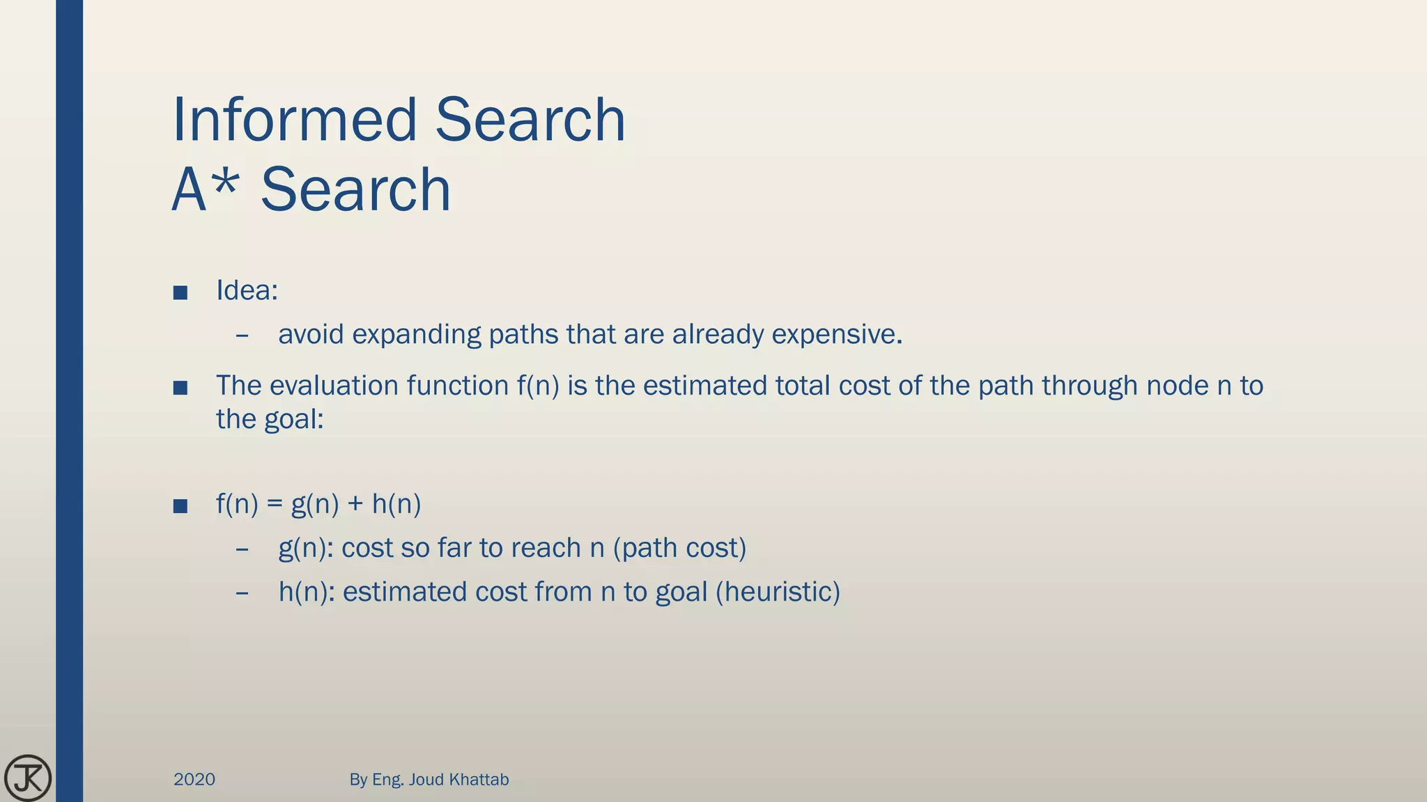 Informed Search
A* Search
■ Idea:
– avoid expanding paths that are already expensive.
■ The evaluation function f(n) is the estimated total cost of the path through node n to
the goal:
■ f(n) = g(n) + h(n)
– g(n): cost so far to reach n (path cost)
– h(n): estimated cost from n to goal (heuristic)
2020 By Eng. Joud Khattab
 