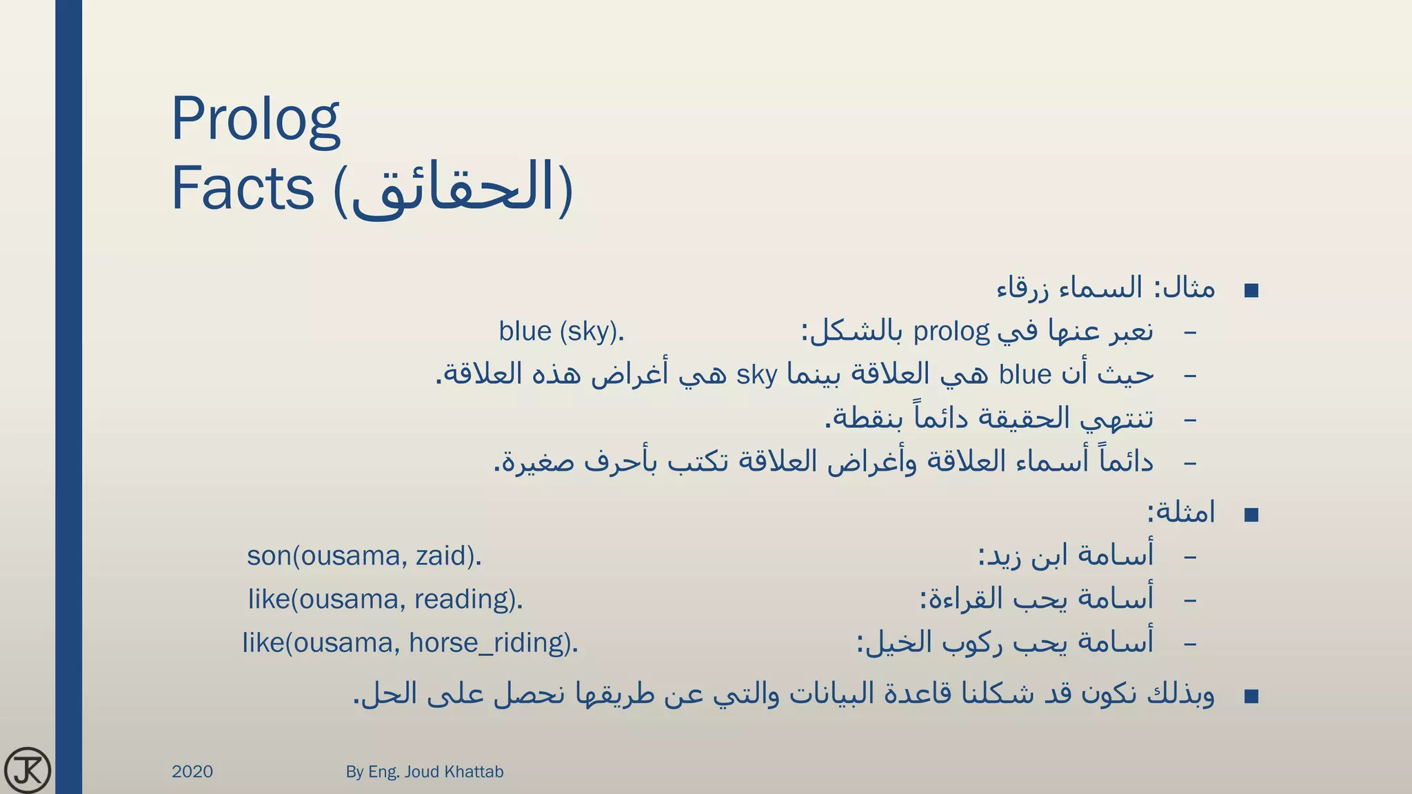 Prolog
Facts (‫)الحقائق‬
■‫مثال‬:‫زرقاء‬ ‫السماء‬
–‫في‬ ‫عنها‬ ‫نعبر‬prolog‫بالشكل‬:blue (sky).
–‫أن‬ ‫حيث‬blue‫بينما‬ ‫العالقة‬ ‫هي‬sky‫العالقة‬ ‫هذه‬ ‫أغراض‬ ‫هي‬.
–‫بنقطة‬ ً‫دائما‬ ‫الحقيقة‬ ‫تنتهي‬.
–‫صغيرة‬ ‫بأحرف‬ ‫تكتب‬ ‫العالقة‬ ‫وأغراض‬ ‫العالقة‬ ‫أسماء‬ ً‫دائما‬.
■‫امثلة‬:
–‫زيد‬ ‫ابن‬ ‫أسامة‬:son(ousama, zaid).
–‫القراءة‬ ‫يحب‬ ‫أسامة‬:like(ousama, reading).
–‫الخيل‬ ‫ركوب‬ ‫يحب‬ ‫أسامة‬:like(ousama, horse_riding).
■‫الحل‬ ‫على‬ ‫نحصل‬ ‫طريقها‬ ‫عن‬ ‫والتي‬ ‫البيانات‬ ‫قاعدة‬ ‫شكلنا‬ ‫قد‬ ‫نكون‬ ‫وبذلك‬.
2020 By Eng. Joud Khattab
 