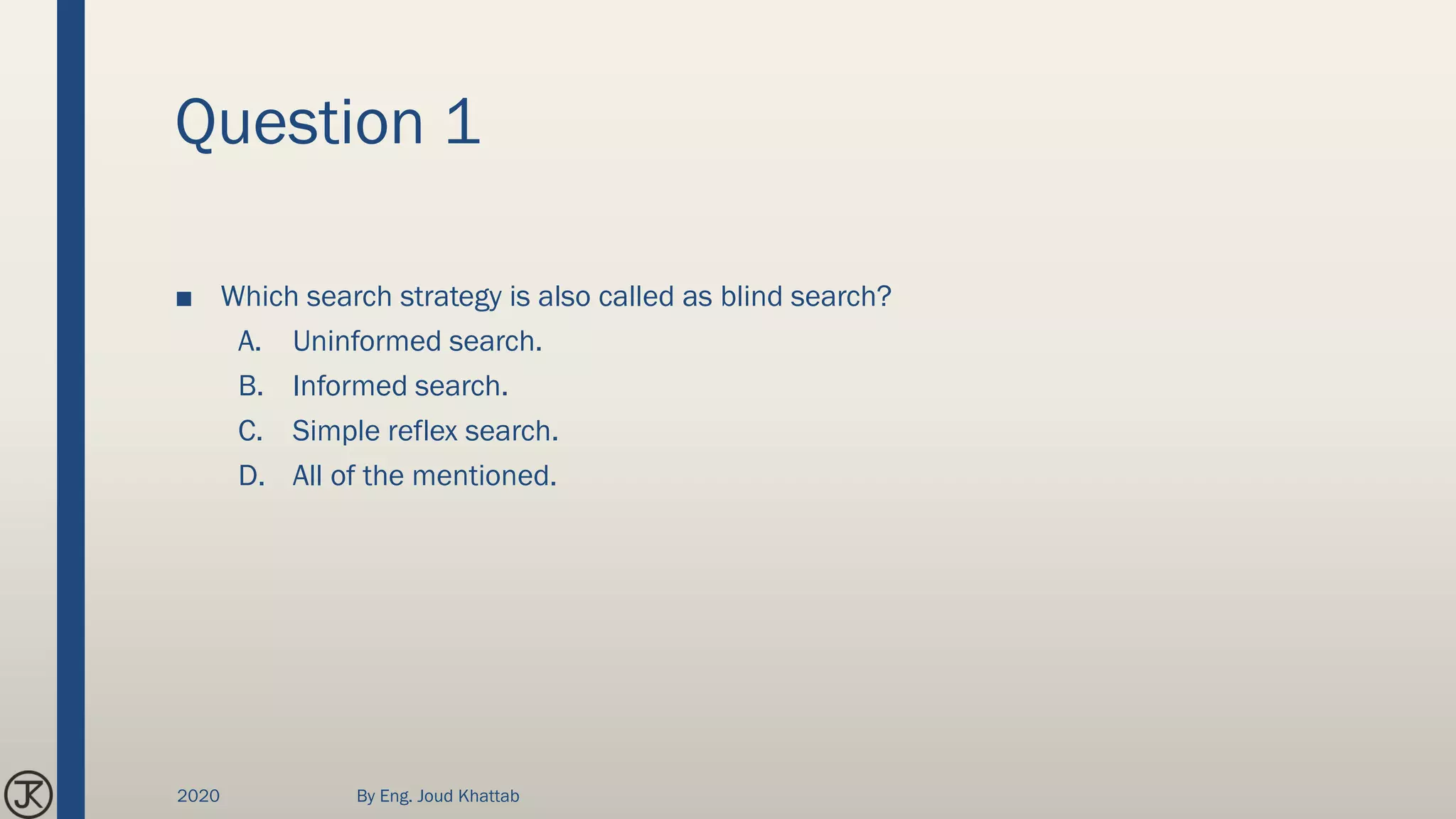 Question 1
■ Which search strategy is also called as blind search?
A. Uninformed search.
B. Informed search.
C. Simple reflex search.
D. All of the mentioned.
2020 By Eng. Joud Khattab
 