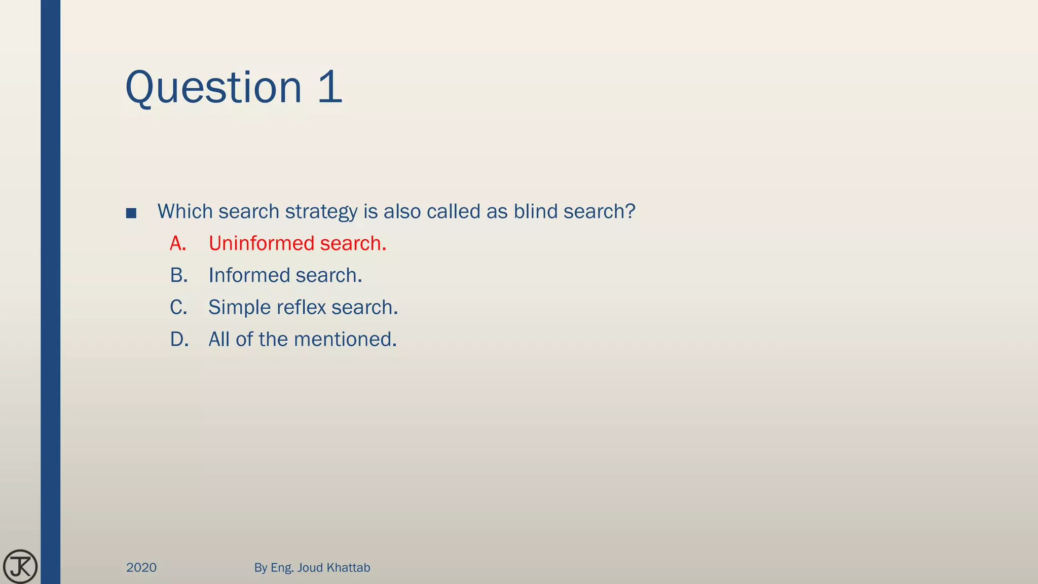 Question 1
■ Which search strategy is also called as blind search?
A. Uninformed search.
B. Informed search.
C. Simple reflex search.
D. All of the mentioned.
2020 By Eng. Joud Khattab
 