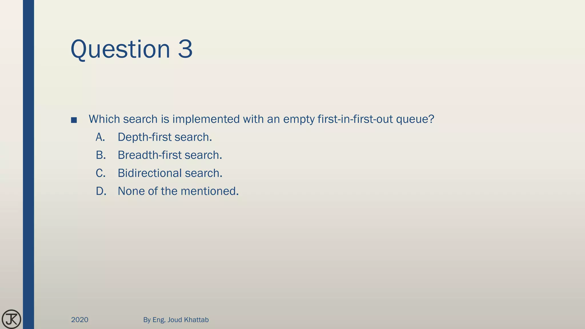 Question 3
■ Which search is implemented with an empty first-in-first-out queue?
A. Depth-first search.
B. Breadth-first search.
C. Bidirectional search.
D. None of the mentioned.
2020 By Eng. Joud Khattab
 