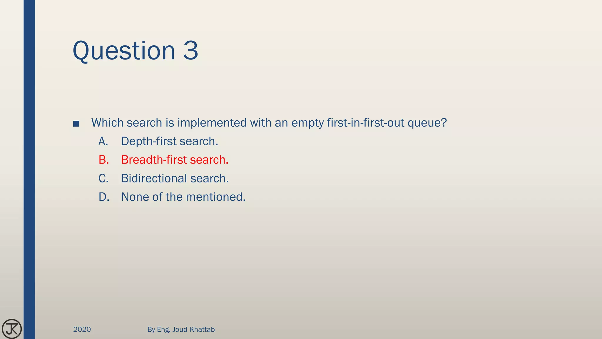 Question 3
■ Which search is implemented with an empty first-in-first-out queue?
A. Depth-first search.
B. Breadth-first search.
C. Bidirectional search.
D. None of the mentioned.
2020 By Eng. Joud Khattab
 