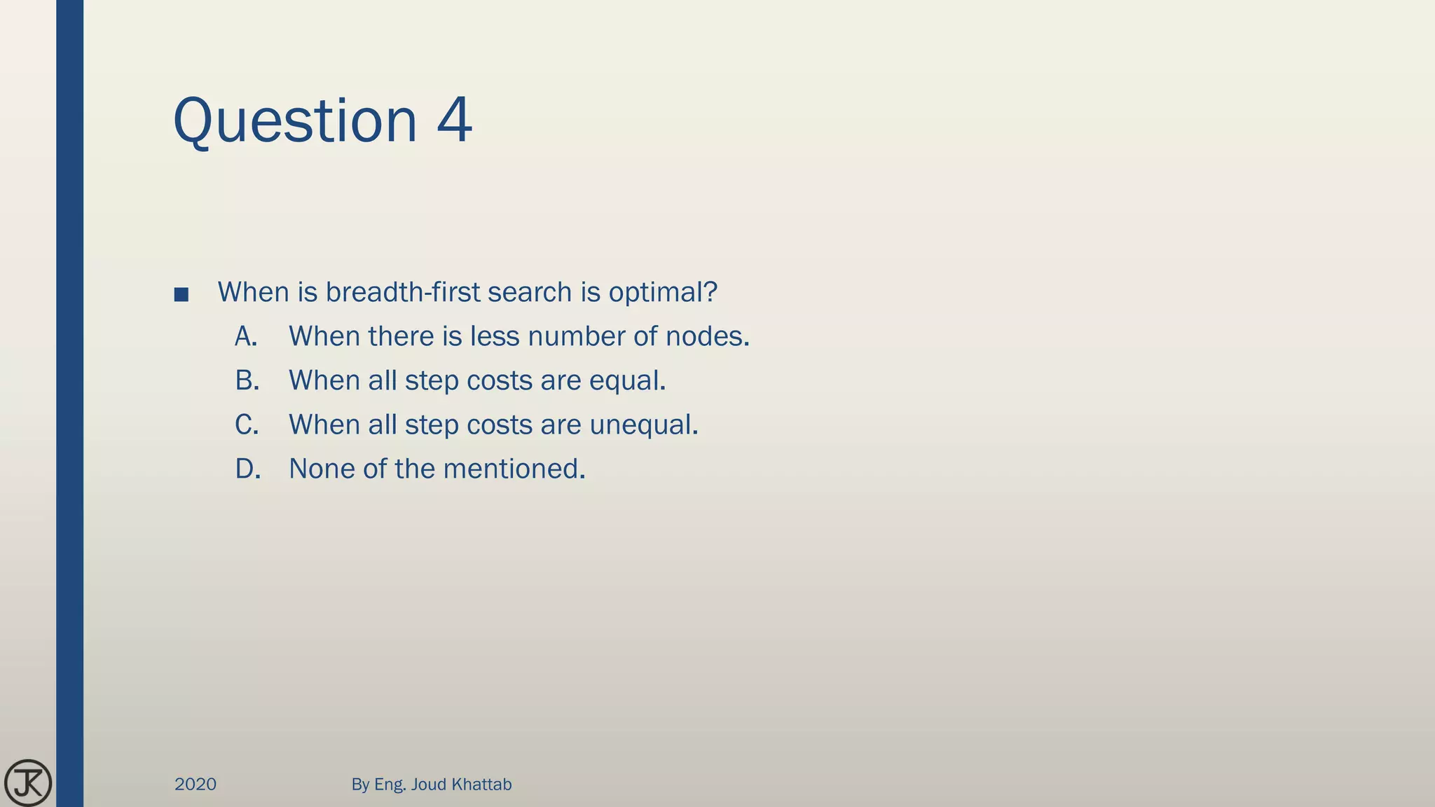 Question 4
■ When is breadth-first search is optimal?
A. When there is less number of nodes.
B. When all step costs are equal.
C. When all step costs are unequal.
D. None of the mentioned.
2020 By Eng. Joud Khattab
 