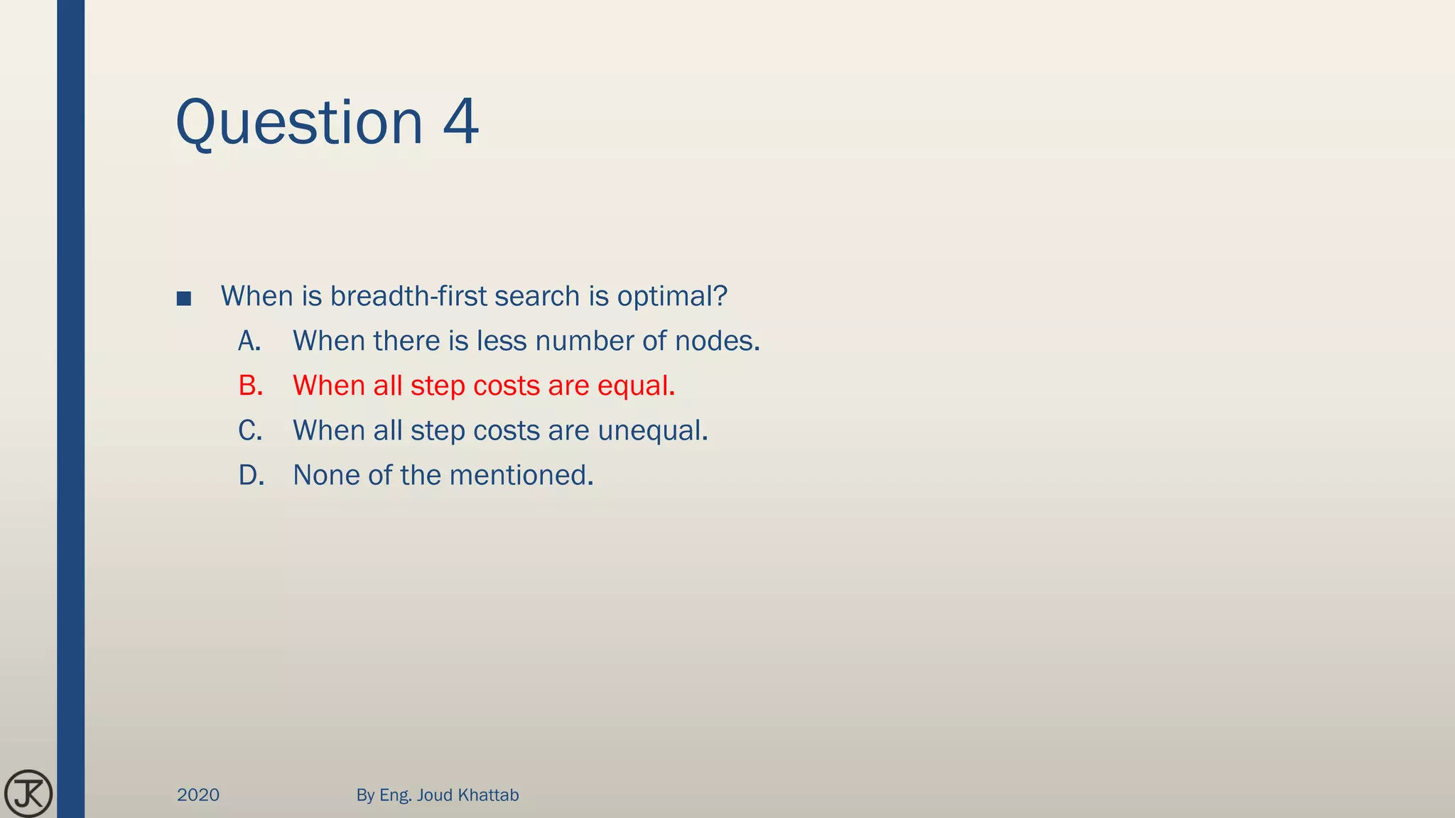 Question 4
■ When is breadth-first search is optimal?
A. When there is less number of nodes.
B. When all step costs are equal.
C. When all step costs are unequal.
D. None of the mentioned.
2020 By Eng. Joud Khattab
 