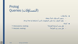 Prolog
Queries (‫)التساؤالت‬
■‫مالحظات‬:
–‫بنقطة‬ ً‫دائما‬ ‫التساؤل‬ ‫ينتهي‬.
–‫إما‬ ‫أدخلناها‬ ‫التي‬ ‫المعلومات‬ ‫على‬ ‫بناء‬ ‫الجواب‬ ‫يكون‬Yes‫او‬No.
■‫أمثلة‬:
–‫القراءة؟‬ ‫أسامة‬ ‫يحب‬ ‫هل‬?- like(ousama, reading).
–‫القراءة؟‬ ‫زيد‬ ‫يحب‬ ‫هل‬?- like(zaid, reading).
2020 By Eng. Joud Khattab
 