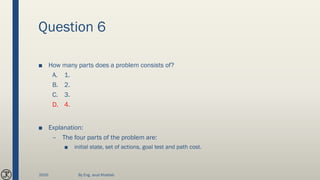 Question 6
■ How many parts does a problem consists of?
A. 1.
B. 2.
C. 3.
D. 4.
■ Explanation:
– The four parts of the problem are:
■ initial state, set of actions, goal test and path cost.
2020 By Eng. Joud Khattab
 