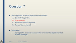 Question 7
■ Which algorithm is used to solve any kind of problem?
A. Breath-first algorithm.
B. Tree algorithm.
C. Bidirectional search algorithm.
D. None of the mentioned.
■ Explanation:
– Tree algorithm is used because specific variants of the algorithm embed
different strategies.
2020 By Eng. Joud Khattab
 
