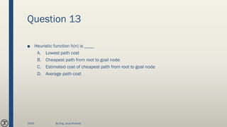 Question 13
■ Heuristic function h(n) is ____
A. Lowest path cost
B. Cheapest path from root to goal node
C. Estimated cost of cheapest path from root to goal node
D. Average path cost
2020 By Eng. Joud Khattab
 