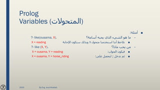 Prolog
Variables (‫)المتحوالت‬
■‫أمثلة‬:
–‫أسامة؟‬ ‫يحبه‬ ‫الذي‬ ‫الشيء‬ ‫هو‬ ‫ما‬?- like(ousama, X).
■‫متحول‬ ‫استخدمنا‬ ‫أننا‬ ‫نالحظ‬X‫اإلجابة‬ ‫ستكون‬ ‫وبذلك‬X = reading
–‫ماذا؟‬ ‫يحب‬ ‫من‬.?- like (X, Y)
■‫الجواب‬ ‫فيكون‬:X = ousama, Y = reading
■‫ندخل‬ ‫ثم‬;‫على‬ ‫لنحصل‬:X = ousama, Y = horse_riding
2020 By Eng. Joud Khattab
 