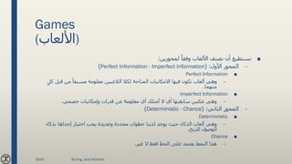 Games
(‫)األلعاب‬
■‫لمحورين‬ ً‫وفقا‬ ‫األلعاب‬ ‫نصنف‬ ‫أن‬ ‫نستطيع‬:
–‫األول‬ ‫المحور‬( :Perfect Information - Imperfect Information)
■Perfect Information
–‫ك‬ ‫قبل‬ ‫من‬ ً‫مسبقا‬ ‫معلومة‬ ‫الالعبين‬ ‫لكال‬ ‫المتاحة‬ ‫االمكانيات‬ ‫فيها‬ ‫تكون‬ ‫ألعاب‬ ‫وهي‬ٍ‫ل‬
‫منهما‬.
■Imperfect Information
–‫خصمي‬ ‫وإمكانيات‬ ‫قدرات‬ ‫عن‬ ‫معلومة‬ ‫أي‬ ‫أمتلك‬ ‫ال‬ ‫أي‬ ‫سابقتها‬ ‫عكس‬ ‫وهي‬.
–‫الثاني‬ ‫المحور‬( :Deterministic - Chance)
■Deterministic
–‫بذكاء‬ ‫إحداها‬ ‫اختيار‬ ‫يجب‬ ‫وعديدة‬ ‫محددة‬ ‫خطوات‬ ‫لدينا‬ ‫يوجد‬ ‫حيث‬ ‫الذكاء‬ ‫ألعاب‬ ‫وهي‬
‫للربح‬ ‫للوصول‬.
■Chance
–‫غير‬ ‫ال‬ ‫فقط‬ ‫الحظ‬ ‫على‬ ‫يعتمد‬ ‫النمط‬ ‫هذا‬.
2020 By Eng. Joud Khattab
 