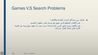 Games V.S Search Problems
■‫واأللعاب‬ ‫العادية‬ ‫البحث‬ ‫مشاكل‬ ‫بين‬ ‫الفرق‬:
–‫الخصم‬ ‫خطوات‬ ‫على‬ ‫مبنية‬ ‫بها‬ ‫نقوم‬ ‫التي‬ ‫الخطوة‬ ‫األلعاب‬ ‫في‬.
–‫الزمن‬ ‫عائق‬ ‫لدينا‬ ‫األلعاب‬ ‫في‬Time Limit‫اللعبة‬ ‫حل‬ ‫خوارزمية‬ ‫تكون‬ ‫أن‬ ‫يجب‬ ‫حيث‬
‫بسرعة‬ ‫القرار‬ ‫اتخاذ‬ ‫على‬ ‫قادرة‬.
2020 By Eng. Joud Khattab
 