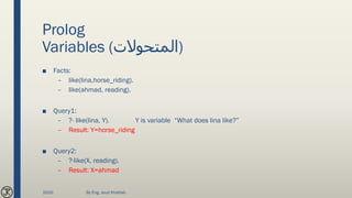 Prolog
Variables (‫)المتحوالت‬
■ Facts:
– like(lina,horse_riding).
– like(ahmad, reading).
■ Query1:
– ?- like(lina, Y). Y is variable “What does lina like?”
– Result: Y=horse_riding
■ Query2:
– ?-like(X, reading).
– Result: X=ahmad
2020 By Eng. Joud Khattab
 